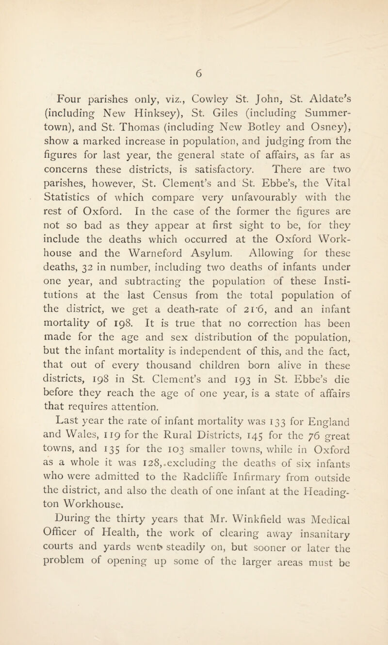 Four parishes only, viz., Cowley St. John, St. Aldate’s (including New Hinksey), St. Giles (including Summer- town), and St. Thomas (including New Botley and Osney), show a marked increase in population, and judging from the figures for last year, the general state of affairs, as far as concerns these districts, is satisfactory. There are two parishes, however, St. Clement’s and St. Ebbe’s, the Vital Statistics of which compare very unfavourably with the rest of Oxford. In the case of the former the figures are not so bad as they appear at first sight to be, for they include the deaths which occurred at the Oxford Work- house and the Warneford Asylum. Allowing for these deaths, 32 in number, including two deaths of infants under one year, and subtracting the population of these Insti¬ tutions at the last Census from the total population of the district, we get a death-rate of 21'6, and an infant mortality of 198. It is true that no correction has been made for the age and sex distribution of the population, but the infant mortality is independent of this, and the fact, that out of every thousand children born alive in these districts, 198 in St. Clement’s and 193 in St. Ebbe’s die before they reach the age of one year, is a state of affairs that requires attention. Last year the rate of infant mortality was 133 for England and Wales, 119 for the Rural Districts, 145 for the 76 great towns, and 135 for the 103 smaller towns, while in Oxford as a whole it was 128,.excluding the deaths of six infants who were admitted to the Radcliffe Infirmary from outside the district, and also the death of one infant at the Heading- ton Workhouse. During the thirty years that Mr. Winkfield was Medical Officer of Health, the work of clearing avvay insanitary courts and yards went* steadily on, but sooner or later the problem of opening up some of the larger areas must be