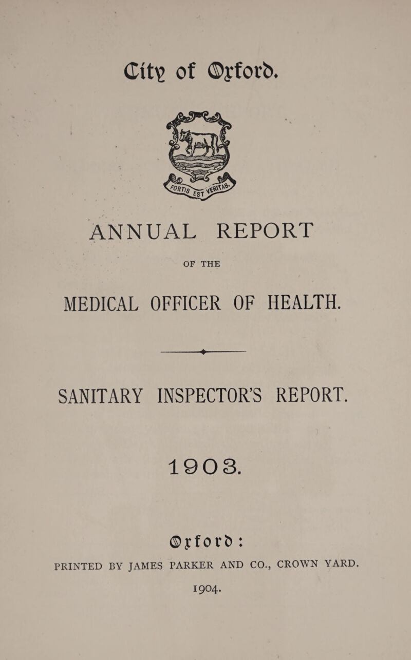 Clt\> of OjfOl'b. ANNUAL REPORT OF THE MEDICAL OFFICER OF HEALTH. SANITARY INSPECTOR’S REPORT. 1903. ©yforfc : PRINTED BY JAMES PARKER AND C0.} CROWN YARD. 1904.