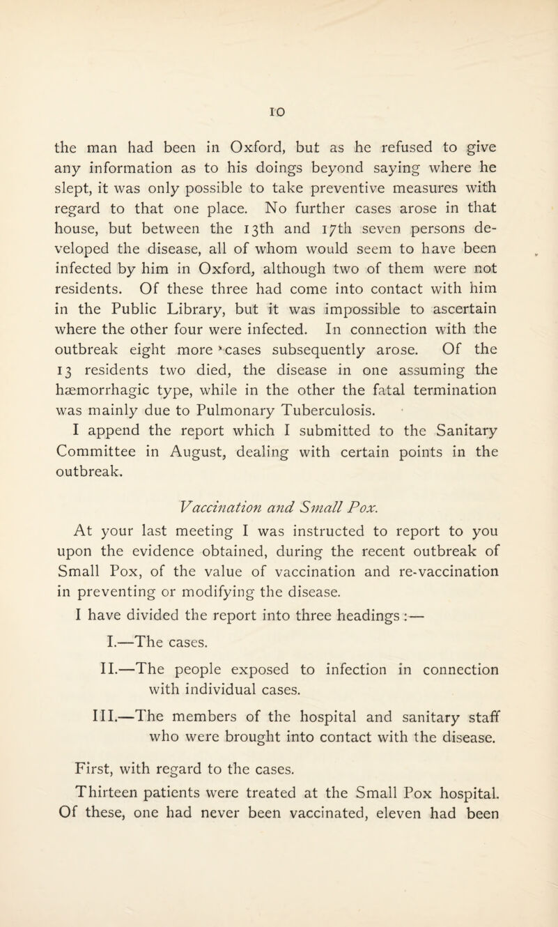 the man had been in Oxford, but as he refused to give any information as to his doings beyond saying where he slept, it was only possible to take preventive measures with regard to that one place. No further cases arose in that house, but between the 13th and 17th seven persons de¬ veloped the disease, all of whom would seem to have been infected by him in Oxford, although two of them were not residents. Of these three had come into contact with him in the Public Library, but it was impossible to ascertain where the other four were infected. In connection with the outbreak eight more * cases subsequently arose. Of the 13 residents two died, the disease in one assuming the haemorrhagic type, while in the other the fatal termination was mainly due to Pulmonary Tuberculosis. I append the report which I submitted to the Sanitary Committee in August, dealing with certain points in the outbreak. Vaccination and Small Pox. At your last meeting I was instructed to report to you upon the evidence obtained, during the recent outbreak of Small Pox, of the value of vaccination and re-vaccination in preventing or modifying the disease. I have divided the report into three headings I.—The cases. II.—The people exposed to infection in connection with individual cases. III.—The members of the hospital and sanitary staff who were brought into contact with the disease. First, with regard to the cases. Thirteen patients were treated at the Small Pox hospital. Of these, one had never been vaccinated, eleven had been