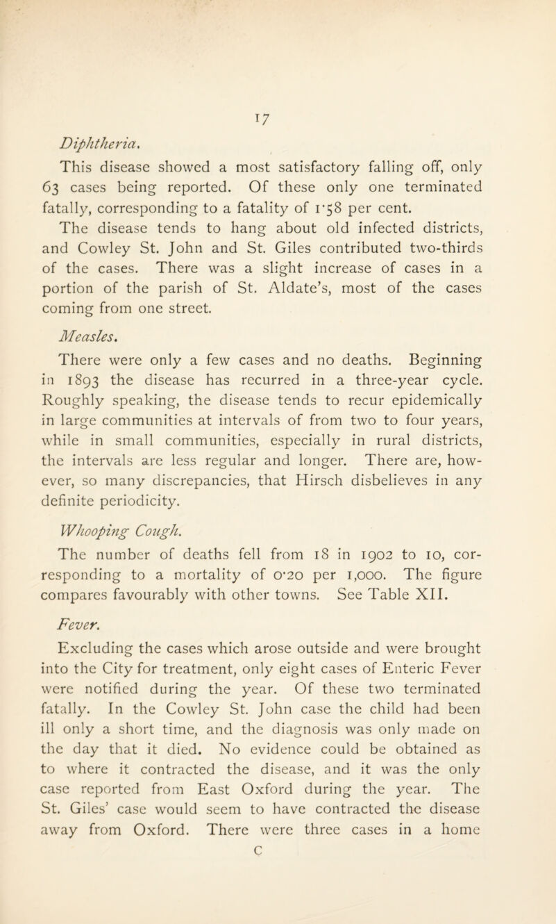 Diphtheria. This disease showed a most satisfactory falling off, only 63 cases being reported. Of these only one terminated fatally, corresponding to a fatality of 1*58 per cent. The disease tends to hang about old infected districts, and Cowley St. John and St. Giles contributed two-thirds of the cases. There was a slight increase of cases in a portion of the parish of St. Aldate’s, most of the cases coming from one street. Measles. There were only a few cases and no deaths. Beginning in 1893 the disease has recurred in a three-year cycle. Roughly speaking, the disease tends to recur epidemically in large communities at intervals of from two to four years, while in small communities, especially in rural districts, the intervals are less regular and longer. There are, how¬ ever, so many discrepancies, that Hirsch disbelieves in any definite periodicity. Whooping Cough. The number of deaths fell from 18 in 1902 to 10, cor¬ responding to a mortality of 0*20 per 1,000. The figure compares favourably with other towns. See Table XII. Fever. Excluding the cases which arose outside and were brought into the City for treatment, only eight cases of Enteric Fever were notified during the year. Of these two terminated fatally. In the Cowley St. John case the child had been ill only a short time, and the diagnosis was only made on the day that it died. No evidence could be obtained as to where it contracted the disease, and it was the only case reported from East Oxford during the year. The St. Giles’ case would seem to have contracted the disease away from Oxford. There were three cases in a home C