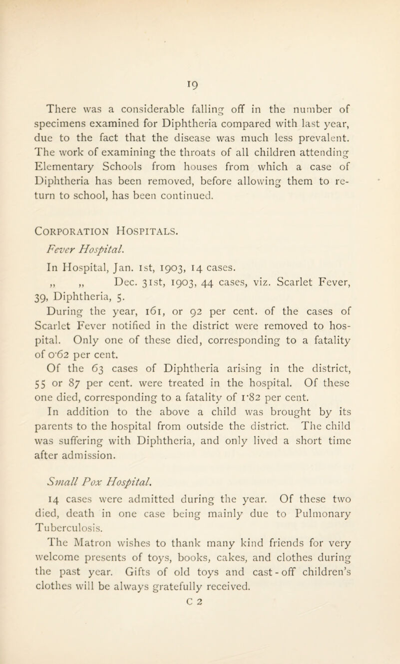 There was a considerable falling ofT in the number of specimens examined for Diphtheria compared with last year, due to the fact that the disease was much less prevalent. The work of examining the throats of all children attending Elementary Schools from houses from which a case of Diphtheria has been removed, before allowing them to re¬ turn to school, has been continued. Corporation Hospitals. Fever Hospital. In Hospital, Jan. 1st, 1903, 14 cases. ,, ,, Dec. 31st, 1903, 44 cases, viz. Scarlet Fever, 39, Diphtheria, 5. During the year, 161, or 92 per cent, of the cases of Scarlet Fever notified in the district were removed to hos¬ pital. Only one of these died, corresponding to a fatality of 0‘62 per cent. Of the 63 cases of Diphtheria arising in the district, 55 or 87 per cent, were treated in the hospital. Of these one died, corresponding to a fatality of 1*82 per cent. In addition to the above a child was brought by its parents to the hospital from outside the district. The child was suffering with Diphtheria, and only lived a short time after admission. Small Pox Hospital. 14 cases were admitted during the year. Of these two died, death in one case being mainly due to Pulmonary Tuberculosis. The Matron wishes to thank many kind friends for very welcome presents of toys, books, cakes, and clothes during the past year. Gifts of old toys and cast-off children’s clothes will be always gratefully received. C 2