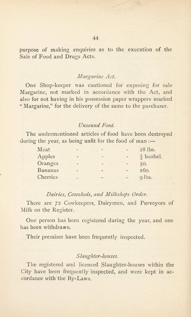 purpose of making enquiries as to the execution of the Sale of Food and Drugs Acts. Margarine Act. One Shop-keeper was cautioned for exposing for sale Margarine, not marked in accordance with the Act, and also for not having in his possession paper wrappers marked “ Margarine/5 for the delivery of the same to the purchaser. Unsound Food. The undermentioned articles of food have been destroyed during the year, as being unfit for the food of man :— Meat Apples Oranges Bananas Cherries 28 lbs. J bushel. 50. 160. 9 lbs. Dairies, Cowsheds, and Milkshops Order. There are 72 CowTkeepers, Dairymen, and Purveyors of Milk on the Register. One person has been registered during the year, and one has been withdrawn. Their premises have been frequently inspected. vS laughter-houses. The registered and licensed Slaughter-houses within the City have been frequently inspected, and were kept in ac¬ cordance with the By-Laws.