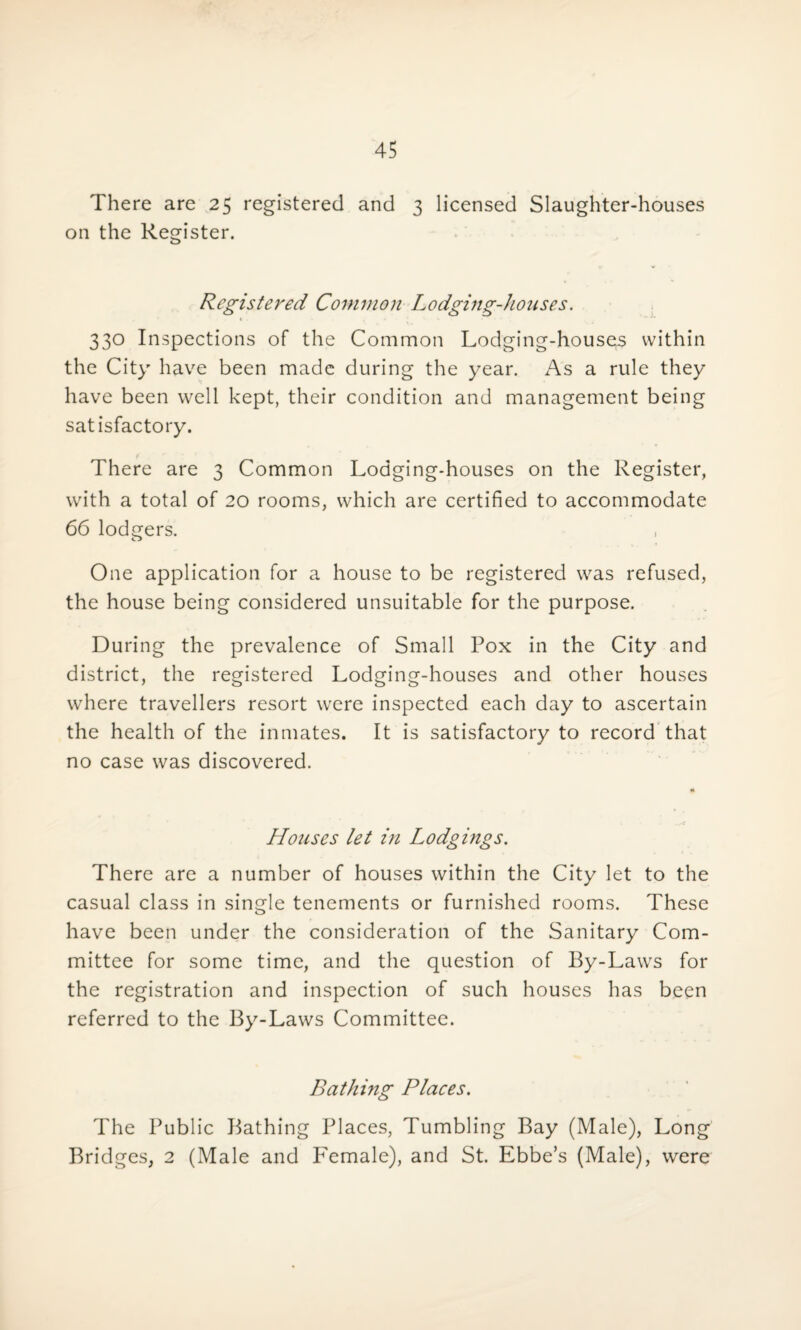 There are 25 registered and 3 licensed Slaughter-houses on the Register. Registered Common Lodging-houses. 330 Inspections of the Common Lodging-houses within the City have been made during the year. As a rule they have been well kept, their condition and management being satisfactory. There are 3 Common Lodging-houses on the Register, with a total of 20 rooms, which are certified to accommodate 66 lodgers. o One application for a house to be registered was refused, the house being considered unsuitable for the purpose. During the prevalence of Small Pox in the City and district, the registered Lodging-houses and other houses where travellers resort were inspected each day to ascertain the health of the inmates. It is satisfactory to record that no case was discovered. Houses let in Lodgings. There are a number of houses within the City let to the casual class in single tenements or furnished rooms. These have been under the consideration of the Sanitary Com¬ mittee for some time, and the question of By-Laws for the registration and inspection of such houses has been referred to the By-Laws Committee. Bathing Places. The Public Bathing Places, Tumbling Bay (Male), Long Bridges, 2 (Male and P'emale), and St. Ebbe’s (Male), were