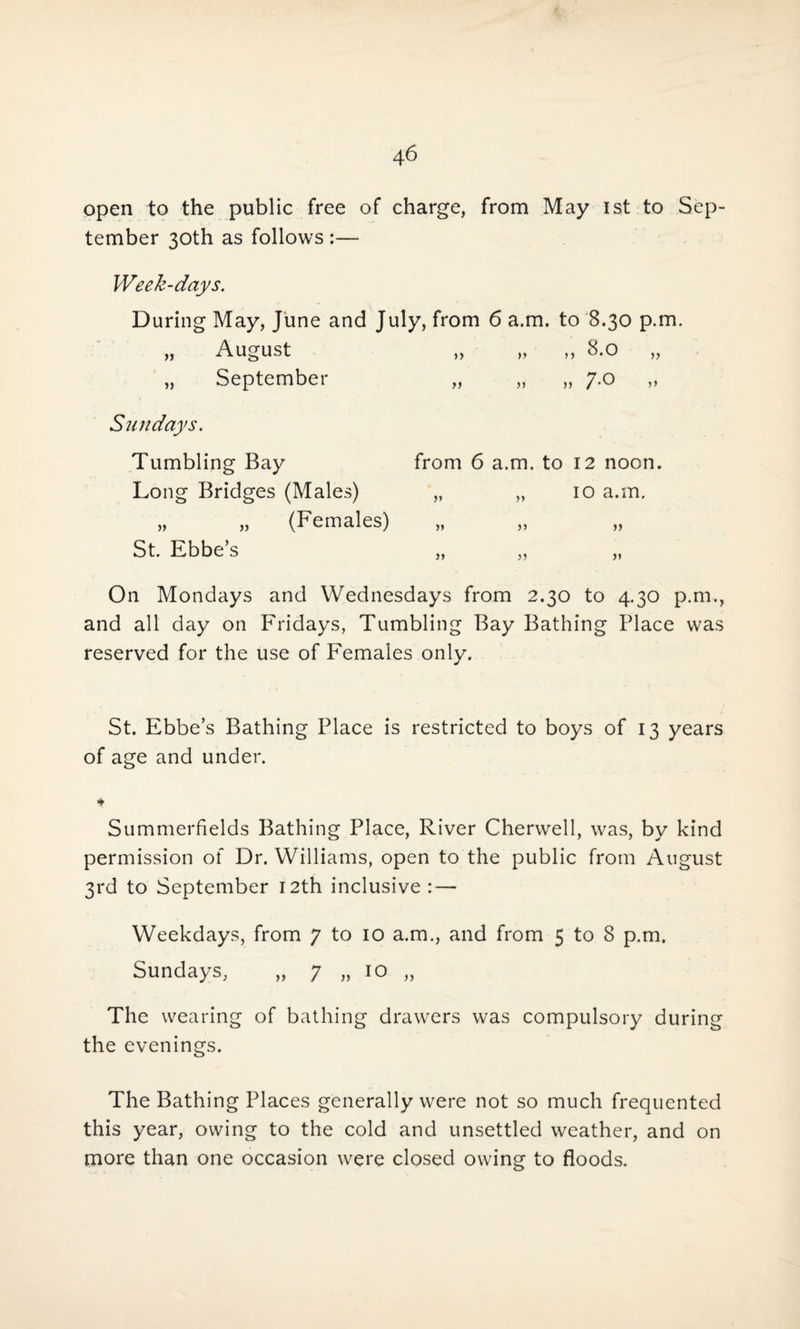 open to the public free of charge, from May 1st to Sep¬ tember 30th as follows :— Week-days. During May, June and July, from 6 a.m. to 8.30 p.m. „ August „ „ „ 8.0 „ „ September „ „ „ 7.0 Sundays. Tumbling Bay from 6 a.m. to 12 noon. Long Bridges (Males) „ „ 10 a.m. ,, ,, (Females) „ ,, ,, St. Ebbe’s ,, „ ,, On Mondays and Wednesdays from 2.30 to 4.30 p.m., and all day on Fridays, Tumbling Bay Bathing Place was reserved for the use of Females only. St. Ebbe’s Bathing Place is restricted to boys of 13 years of age and under. * Summerfields Bathing Place, River Cherwell, was, by kind permission of Dr. Williams, open to the public from August 3rd to September 12th inclusive : — Weekdays, from 7 to 10 a.m., and from 5 to 8 p.m. Sundays, „ 7 „ 10 „ The wearing of bathing drawers was compulsory during the evenings. The Bathing Places generally were not so much frequented this year, owing to the cold and unsettled weather, and on more than one occasion were closed owing to floods.