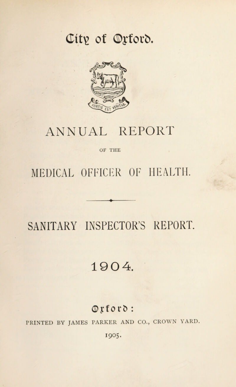 Git\> of ©yfovb. ANNUAL REPORT OF THE MEDICAL OFFICER OF HEALTH. SANITARY INSPECTOR’S REPORT. 1904. ©yfor& : PRINTED BY JAMES PARKER AND CO., CROWN YARD. 1905.