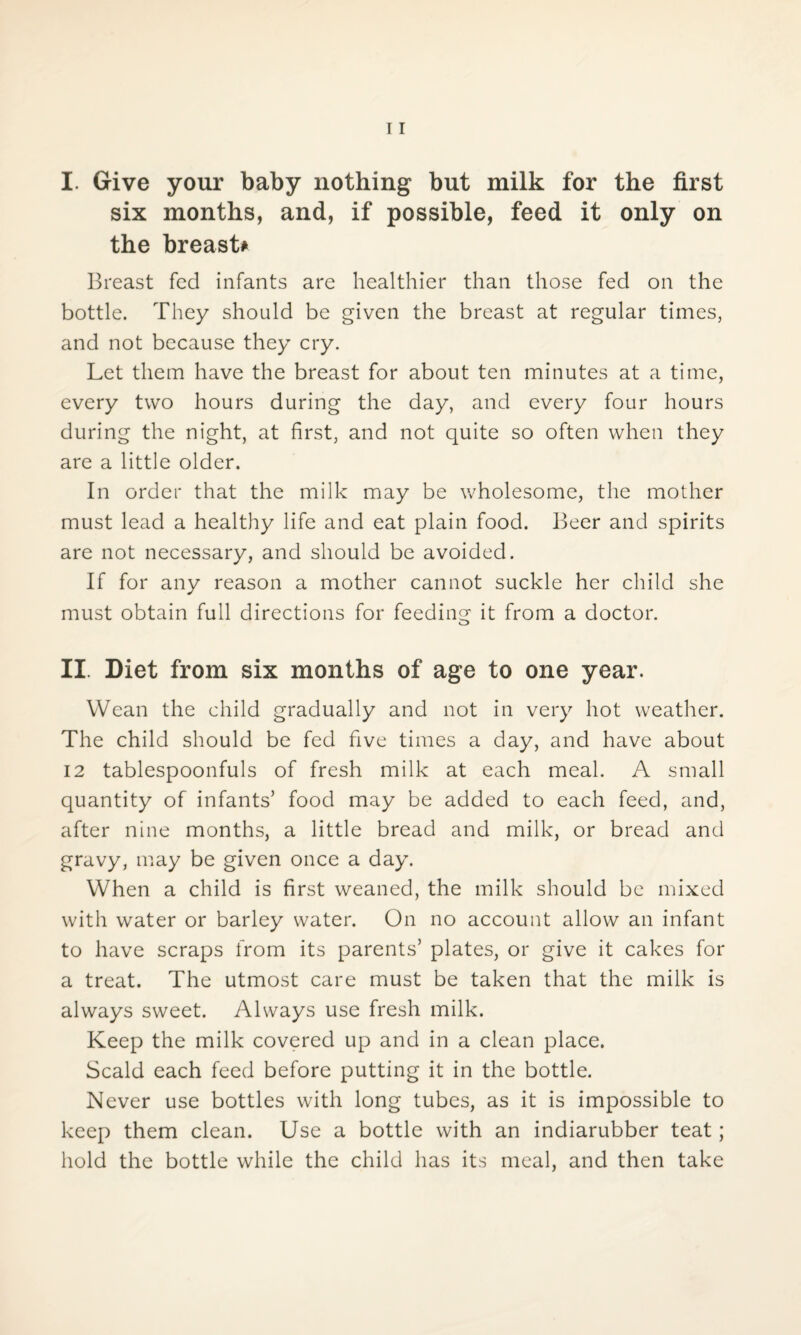I. Give your baby nothing but milk for the first six months, and, if possible, feed it only on the breast* Breast fed infants are healthier than those fed on the bottle. They should be given the breast at regular times, and not because they cry. Let them have the breast for about ten minutes at a time, every two hours during the day, and every four hours during the night, at first, and not quite so often when they are a little older. In order that the milk may be wholesome, the mother must lead a healthy life and eat plain food. Beer and spirits are not necessary, and should be avoided. If for any reason a mother cannot suckle her child she must obtain full directions for feeding it from a doctor. II. Diet from six months of age to one year. Wean the child gradually and not in very hot weather. The child should be fed five times a day, and have about 12 tablespoonfuls of fresh milk at each meal. A small quantity of infants’ food may be added to each feed, and, after nine months, a little bread and milk, or bread and gravy, may be given once a day. When a child is first weaned, the milk should be mixed with water or barley water. On no account allow an infant to have scraps from its parents’ plates, or give it cakes for a treat. The utmost care must be taken that the milk is always sweet. Always use fresh milk. Keep the milk covered up and in a clean place. Scald each feed before putting it in the bottle. Never use bottles with long tubes, as it is impossible to keep them clean. Use a bottle with an indiarubber teat; hold the bottle while the child has its meal, and then take