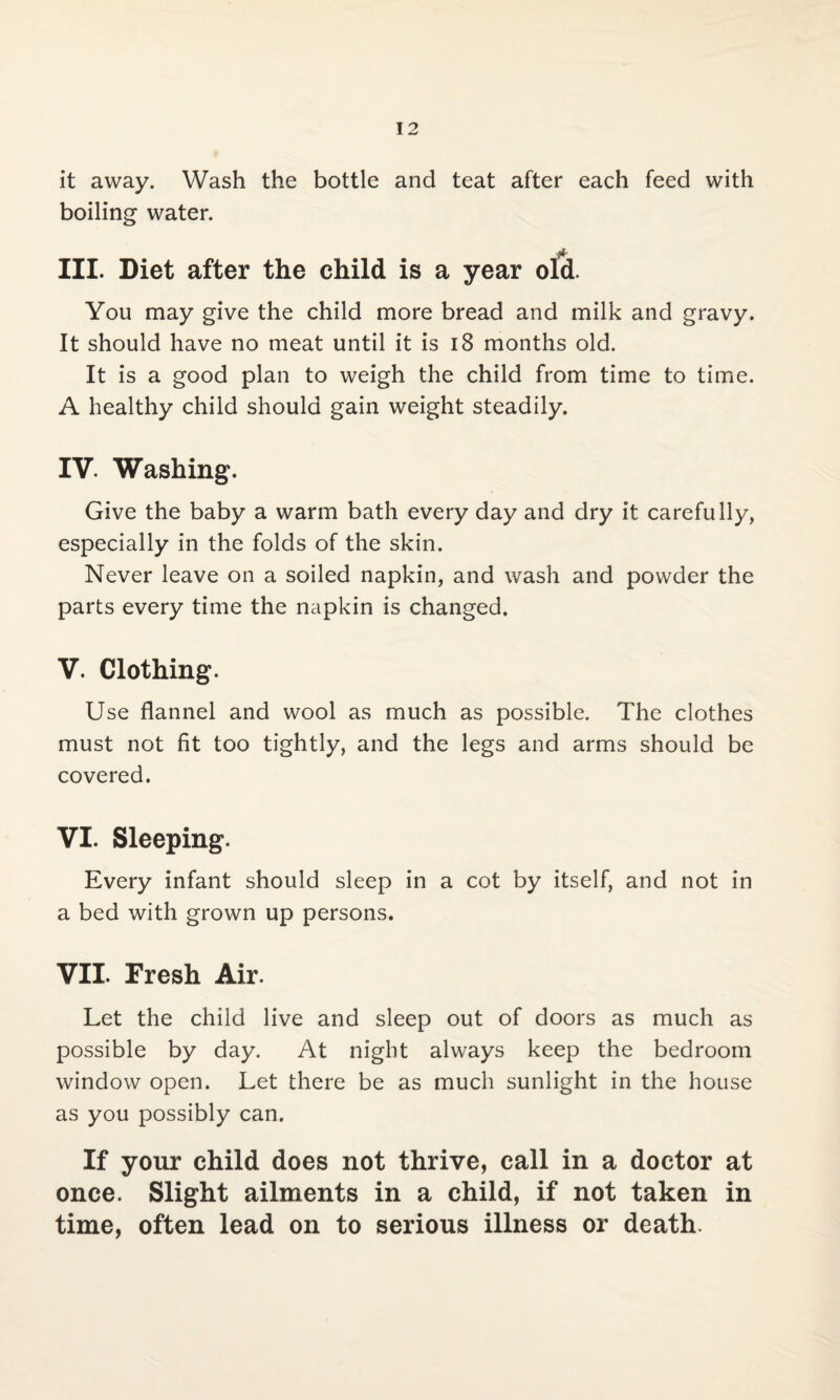 it away. Wash the bottle and teat after each feed with boiling water. III. Diet after the child is a year old. You may give the child more bread and milk and gravy. It should have no meat until it is 18 months old. It is a good plan to weigh the child from time to time. A healthy child should gain weight steadily. IV. Washing. Give the baby a warm bath every day and dry it carefully, especially in the folds of the skin. Never leave on a soiled napkin, and wash and powder the parts every time the napkin is changed. V. Clothing. Use flannel and wool as much as possible. The clothes must not fit too tightly, and the legs and arms should be covered. VI. Sleeping. Every infant should sleep in a cot by itself, and not in a bed with grown up persons. VII. Fresh Air. Let the child live and sleep out of doors as much as possible by day. At night always keep the bedroom window open. Let there be as much sunlight in the house as you possibly can. If your child does not thrive, call in a doctor at once. Slight ailments in a child, if not taken in time, often lead on to serious illness or death.