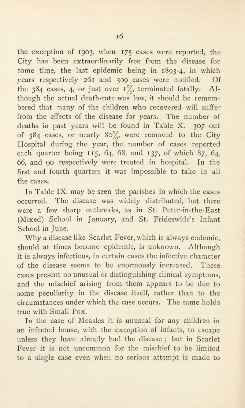 the exception of 1903, when 175 cases were reported, the City has been extraordinarily free from the disease for some time, the last epidemic being in 1893-4, in which years respectively 261 and 309 cases were notified. Of the 384 cases, 4, or just over i°/q, terminated fatally. Al¬ though the actual death-rate was low, it should be remem¬ bered that many of the children who recovered will suffer from the effects of the disease for years. The number of deaths in past years will be found in Table X. 307 out of 384 cases, or nearly 80%, were removed to the City Hospital during the year, the number of cases reported each quarter being 115, 64, 68, and 137, of which 87, 64, 66, and 90 respectively were treated in hospital. In the first and fourth quarters it was impossible to take in all the cases. In Table IX. may be seen the parishes in which the cases occurred. The disease was widely distributed, but there were a few sharp outbreaks, as in St. Peter-in-the-East (Mixed) School in January, and St. Frideswide’s Infant School in June. Why a disease like Scarlet Fever, which is always endemic, should at times become epidemic, is unknown. Although it is always infectious, in certain cases the infective character of the disease seems to be enormously increased. These cases present no unusual or distinguishing clinical symptoms, and the mischief arising from them appears to be due to some peculiarity in the disease itself, rather than to the circumstances under which the case occurs. The same holds true with Small Pox. In the case of Measles it is unusual for any children in an infected house, with the exception of infants, to escape unless they have already had the disease ; but in Scarlet Fever it is not uncommon for the mischief to be limited to a single case even when no serious attempt is made to