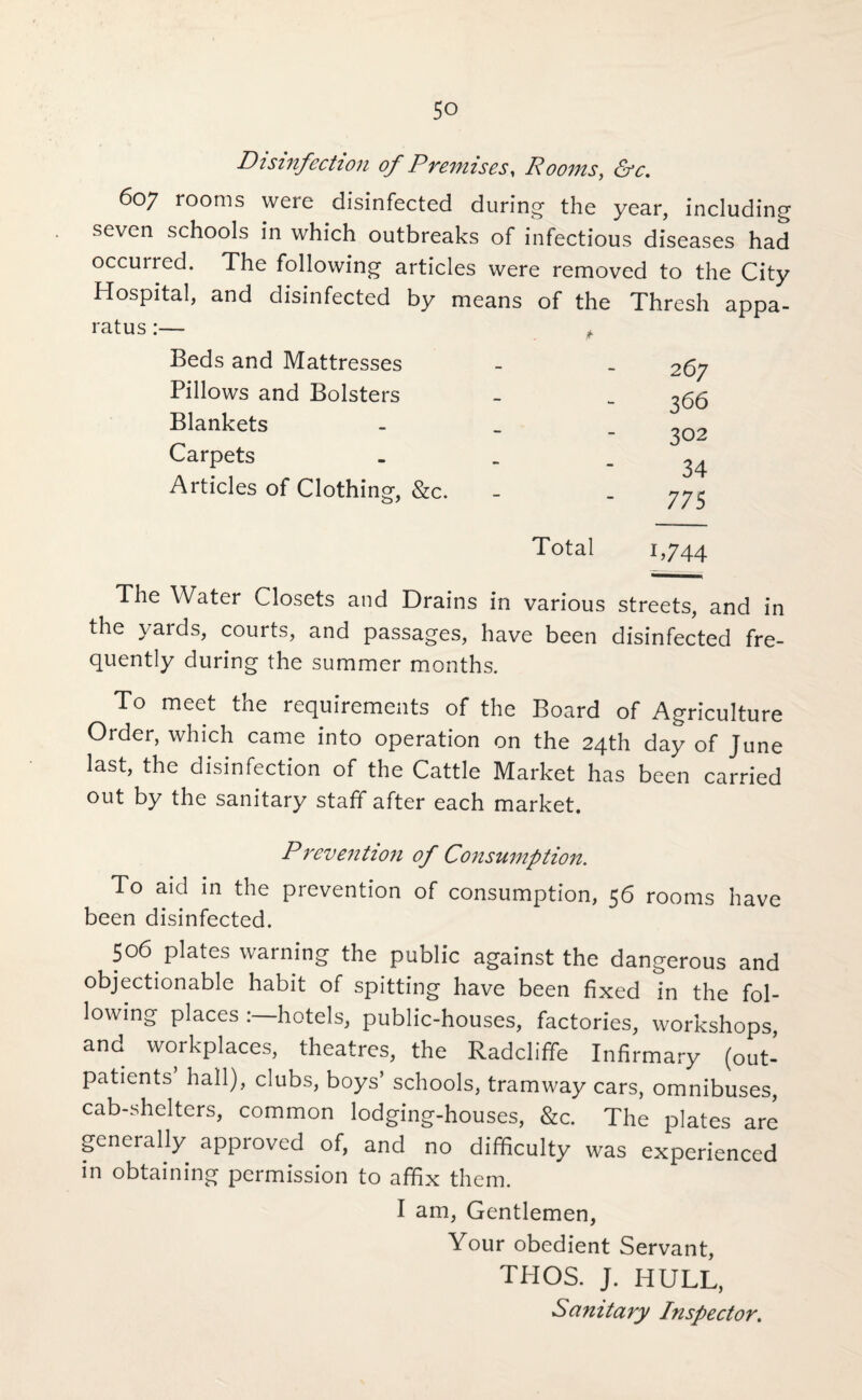 Disinfection of Premises, Rooms, &c. 607 rooms were disinfected during- the year, including seven schools in which outbreaks of infectious diseases had occurred. The following articles were removed to the City Hospital, and disinfected by means of the Thresh appa¬ ratus :— * Beds and Mattresses Pillows and Bolsters Blankets Carpets Articles of Clothing, &c. 267 366 302 34 775 Total 1,744 The Water Closets and Drains in various streets, and in the yards, courts, and passages, have been disinfected fre¬ quently during the summer months. To meet the requirements of the Board of Agriculture Order, which came into operation on the 24th day of June last, the disinfection of the Cattle Market has been carried out by the sanitary staff after each market. Prevention of Consumption. To aid in the prevention of consumption, 56 rooms have been disinfected. 506 plates warning the public against the dangerous and objectionable habit of spitting have been fixed in the fol¬ lowing places hotels, public-houses, factories, workshops, and workplaces, theatres, the Radcliffe Infirmary (out¬ patients hall), clubs, boys’ schools, tramway cars, omnibuses, cab-shelters, common lodging-houses, &c. The plates are generally approved of, and no difficulty was experienced in obtaining permission to affix them. I am, Gentlemen, Your obedient Servant, THOS. J. HULL, Sanitary Inspector.