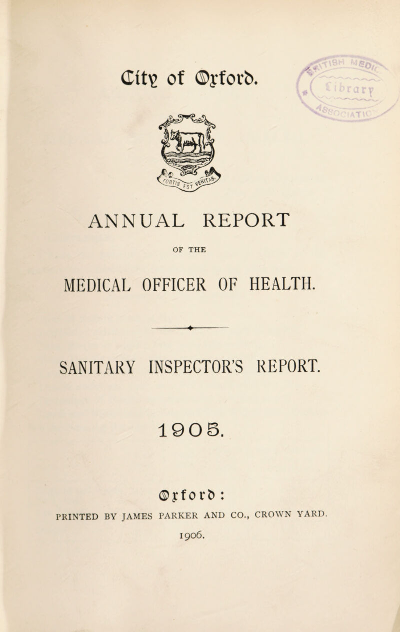 Ctt\> of ©yfotb. ■* ANNUAL REPORT OF THE MEDICAL OFFICER OF HEALTH. SANITARY INSPECTOR’S REPORT. 1905. © y f o r & : PRINTED BY JAMES PARKER AND CO., CROWN YARD. 1906.