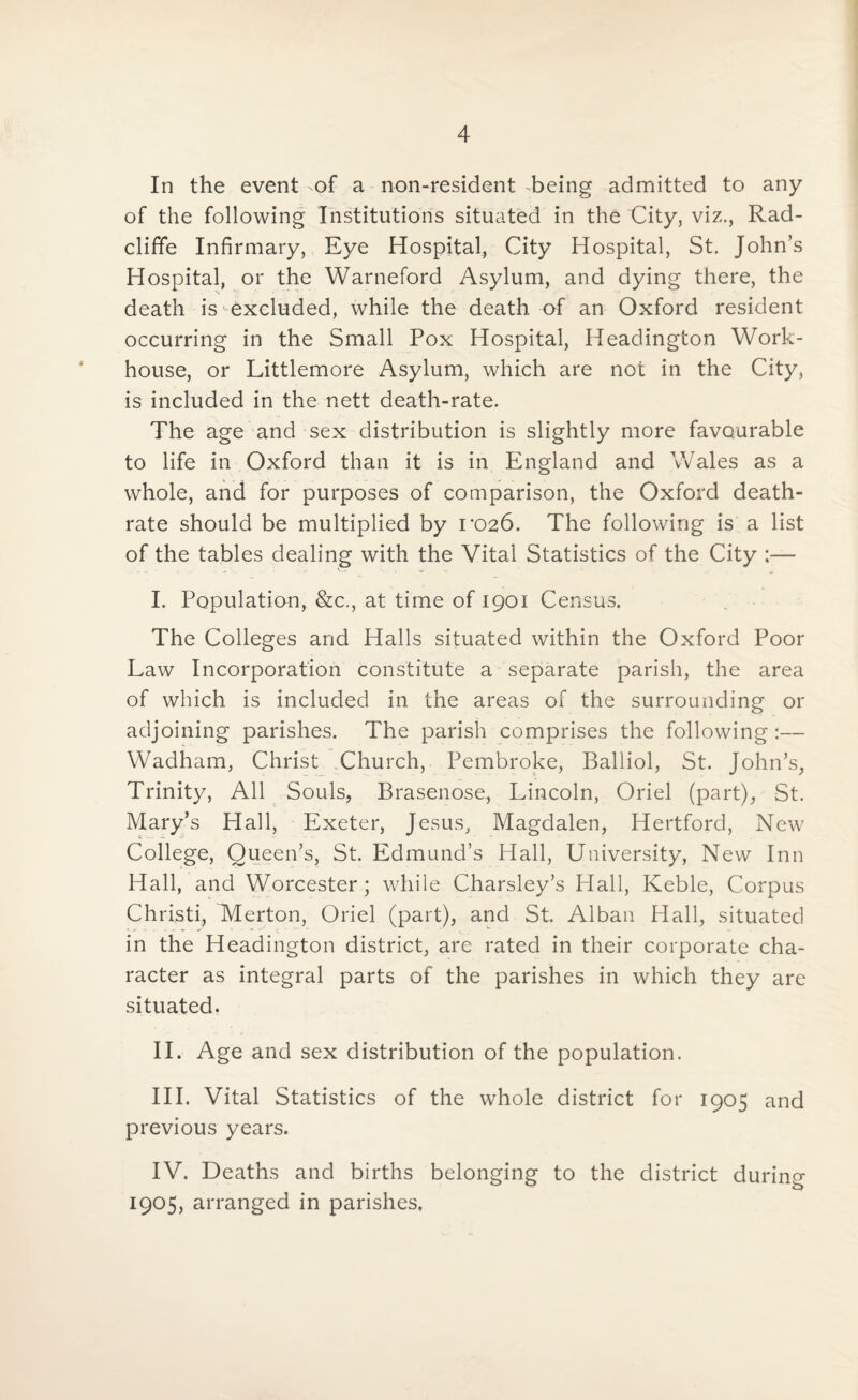 In the event of a non-resident -being admitted to any of the following Institutions situated in the City, viz., Rad- cliffe Infirmary, Eye Hospital, City Hospital, St. John’s Hospital, or the Warneford Asylum, and dying there, the death is excluded, while the death of an Oxford resident occurring in the Small Pox Hospital, Headington Work- house, or Littlemore Asylum, which are not in the City, is included in the nett death-rate. The age and sex distribution is slightly more favourable to life in Oxford than it is in England and Wales as a whole, and for purposes of comparison, the Oxford death- rate should be multiplied by ro26. The following is a list of the tables dealing with the Vital Statistics of the City ;— I. Population, &c., at time of 1901 Census. The Colleges and Halls situated within the Oxford Poor Law Incorporation constitute a separate parish, the area of which is included in the areas of the surrounding or adjoining parishes. The parish comprises the following:— Wadham, Christ Church, Pembroke, Balliol, St. John’s, Trinity, All Souls, Brasenose, Lincoln, Oriel (part), St. Mary’s Hall, Exeter, Jesus, Magdalen, Hertford, New College, Queen’s, St. Edmund’s Hall, University, New Inn Hall, and Worcester; while Charsley’s Hall, Keble, Corpus Christi, Merton, Oriel (part), and St. Alban Hall, situated in the Headington district, are rated in their corporate cha¬ racter as integral parts of the parishes in which they are situated. II. Age and sex distribution of the population. III. Vital Statistics of the whole district for 1905 and previous years. IV. Deaths and births belonging to the district during 1905, arranged in parishes.