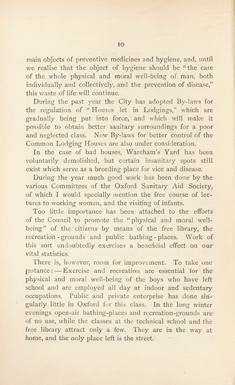 IO main objects of preventive medicines and hygiene, and, until we realise that the object of hygiene should be “the care of the whole physical and moral well-being of man, both individually and collectively, and the prevention of disease,” this waste of life will continue. D uring the past year the City has adopted By-laws for the regulation of “ Houses let in Lodgings,” which are gradually being put into force, and which will make it possible to obtain better sanitary surroundings for a poor and neglected class. New By-laws for better control of the Common Lodging Houses are also under consideration. In the case of bad houses, Wareham’s Yard has been voluntarily demolished, but certain insanitary spots still exist which serve as a breeding place for vice and disease. During the year much good work has been done by the various Committees of the Oxford Sanitary Aid Society, of which I would specially mention the free course of lec¬ tures to working women, and the visiting of infants. Too little importance has been attached to the efforts of the Council to promote the “physical and moral well¬ being” of the citizens by means of the free library, the recreation - grounds and public bathing - places. Work of this sort undoubtedly exercises a beneficial effect on our vital statistics. There is, however, room for improvement. To take one instance: — Exercise and recreation are essential for the physical and moral well-being of the boys who have left school and are employed all day at indoor and sedentary occupations. Public and private enterprise has done sin¬ gularly little in Oxford for this class. In the long winter evenings open-air bathing-places and recreation-grounds are of no use, while the classes at the technical school and the free library attract only a few. They are in the way at home, and the only place left is the street.