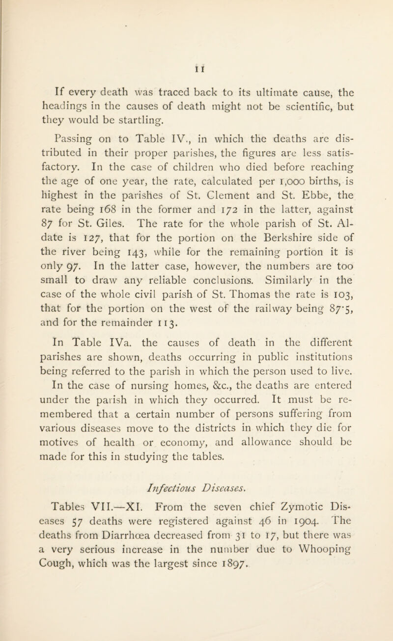If every death was traced back to its ultimate cause, the headings in the causes of death might not be scientific, but they would be startling. Passing on to Table IV., in which the deaths are dis¬ tributed in their proper parishes, the figures are less satis¬ factory. In the case of children who died before reaching the age of one year, the rate, calculated per 1,000 births, is highest in the parishes of St. Clement and St. Ebbe, the rate being 168 in the former and 172 in the latter, against 87 for St. Giles. The rate for the whole parish of St. Al- date is 127, that for the portion on the Berkshire side of the river being 143, while for the remaining portion it is only 97. In the latter case, however, the numbers are too small to draw any reliable conclusions. Similarly in the case of the whole civil parish of St. Thomas the rate is 103, that for the portion on the west of the railway being 87-5. and for the remainder 113. In Table IVa. the causes of death in the different parishes are shown, deaths occurring in public institutions being referred to the parish in which the person used to live. In the case of nursing homes, &c., the deaths are entered under the parish in which they occurred. It must be re¬ membered that a certain number of persons suffering from various diseases move to the districts in which they die for motives of health or economy, and allowance should be made for this in studying the tables. Infectious Diseases. Tables VII.—XI. From the seven chief Zymotic Dis¬ eases 57 deaths were registered against 46 in 1904. The deaths from Diarrhoea decreased from 31 to 17, but there was a very serious increase in the number due to Whooping Cough, which was the largest since 1897.