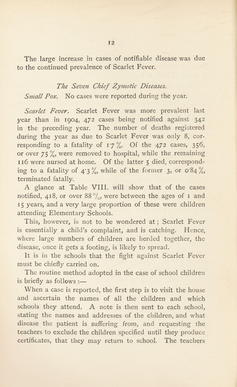 The large increase in cases of notifiable disease was due to the continued prevalence of Scarlet Fever. The Seven Chief Zymotic Diseases. Small Pox. No cases were reported during the year. Scarlet Fever. Scarlet Fever was more prevalent last year than in 1904, 472 cases being notified against 342 in the preceding year. The number of deaths registered during the year as due to Scarlet Fever was only 8, cor¬ responding to a fatality of 17%. Of the 472 cases, 356, or over 75 %, were removed to hospital, while the remaining 116 were nursed at home. Of the latter 5 died, correspond¬ ing to a fatality of 4*3 %, while of the former 3, or 0’84 %, terminated fatally. A glance at Table VIII. will show that of the cases notified, 418, or over 88%, were between the ages of 1 and 15 years, and a very large proportion of these were children attending Elementary Schools. This, however, is not to be wondered at; Scarlet Fever is essentially a child’s complaint, and is catching. Hence, where large numbers of children are herded together, the disease, once it gets a footing, is likely to spread. It is in the schools that the fight against Scarlet Fever must be chiefly carried on. The routine method adopted in the case of school children is briefly as follows :— When a case is reported, the first step is to visit the house and ascertain the names of all the children and which schools they attend. A note is then sent to each school, stating the names and addresses of the children, and what disease the patient is suffering from, and requesting the teachers to exclude the children specified until they produce certificates, that they may return to school. The teachers