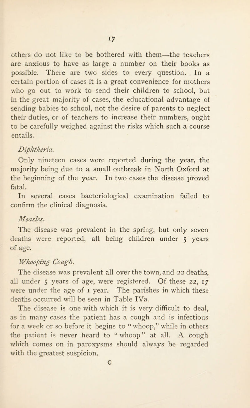 others do not like to be bothered with them—the teachers are anxious to have as large a number on their books as possible. There are two sides to every question. In a certain portion of cases it is a great convenience for mothers who go out to work to send their children to school, but in the great majority of cases, the educational advantage of sending babies to school, not the desire of parents to neglect their duties, or of teachers to increase their numbers, ought to be carefully weighed against the risks which such a course entails. Diphtheria. Only nineteen cases were reported during the year, the majority being due to a small outbreak in North Oxford at the beginning of the year. In two cases the disease proved fatal. In several cases bacteriological examination failed to confirm the clinical diagnosis. Measles. The disease was prevalent in the spring, but only seven deaths were reported, all being children under 5 years of age. Whooping Cough. The disease was prevalent all over the town, and 22 deaths, all under 5 years of age, were registered. Of these 22, 17 were under the age of 1 year. The parishes in which these deaths occurred will be seen in Table IVa. The disease is one with which it is very difficult to deal, as in many cases the patient has a cough and is infectious for a week or so before it begins to “ whoop,” while in others the patient is never heard to “ whoop ” at all. A cough which comes on in paroxysms should always be regarded with the greatest suspicion. C