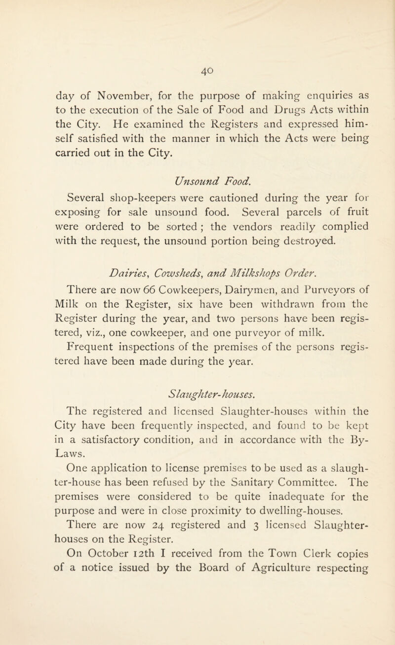 day of November, for the purpose of making enquiries as to the execution of the Sale of Food and Drugs Acts within the City. He examined the Registers and expressed him¬ self satisfied with the manner in which the Acts were being carried out in the City. Unsound Food. Several shop-keepers were cautioned during the year for exposing for sale unsound food. Several parcels of fruit were ordered to be sorted ; the vendors readily complied with the request, the unsound portion being destroyed. Dairies, Cowsheds, and Milk shops Order. There are now 66 Cowkeepers, Dairymen, and Purveyors of Milk on the Register, six have been withdrawn from the Register during the year, and two persons have been regis¬ tered, viz., one cowkeeper, and one purveyor of milk. PTequent inspections of the premises of the persons regis¬ tered have been made during the year. Slaughter- houses. The registered and licensed Slaughter-houses within the City have been frequently inspected, and found to be kept in a satisfactory condition, and in accordance with the By- Laws. One application to license premises to be used as a slaugh¬ ter-house has been refused by the Sanitary Committee. The premises were considered to be quite inadequate for the purpose and were in close proximity to dwelling-houses. There are now 24 registered and 3 licensed Slaughter¬ houses on the Register. On October 12th I received from the Town Clerk copies of a notice issued by the Board of Agriculture respecting