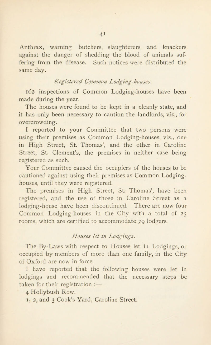 Anthrax, warning butchers, slaughterers, and knackers against the danger of shedding the blood of animals suf¬ fering from the disease. Such notices were distributed the same day. Registered Common Lodging-houses. 162 inspections of Common Lodging-houses have been made during the year. The houses were found to be kept in a cleanly state, and it has only been necessary to caution the landlords, viz., for overcrowding. I reported to your Committee that two persons were using their premises as Common Lodging-houses, viz., one in High Street, St. Thomas’, and the other in Caroline Street, St. Clement’s, the premises in neither case being registered as such. Your Committee caused the occupiers of the houses to be cautioned against using their premises as Common Lodging- houses, until they were registered. The premises in High Street, St. Thomas’, have been registered, and the use of those in Caroline Street as a lodging-house have been discontinued. There are now four Common Lodging-houses in the City with a total of 25 rooms, which are certified to accommodate 79 lodgers. Houses let in Lodgings. The By-Laws with respect to Houses let in Lodgings, or occupied by members of more than one family, in the City of Oxford are now in force. I have reported that the following houses were let in lodgings and recommended that the necessary steps be taken for their registration :— 4 Hollybush Row. 1, 2, and 3 Cook’s Yard, Caroline Street.