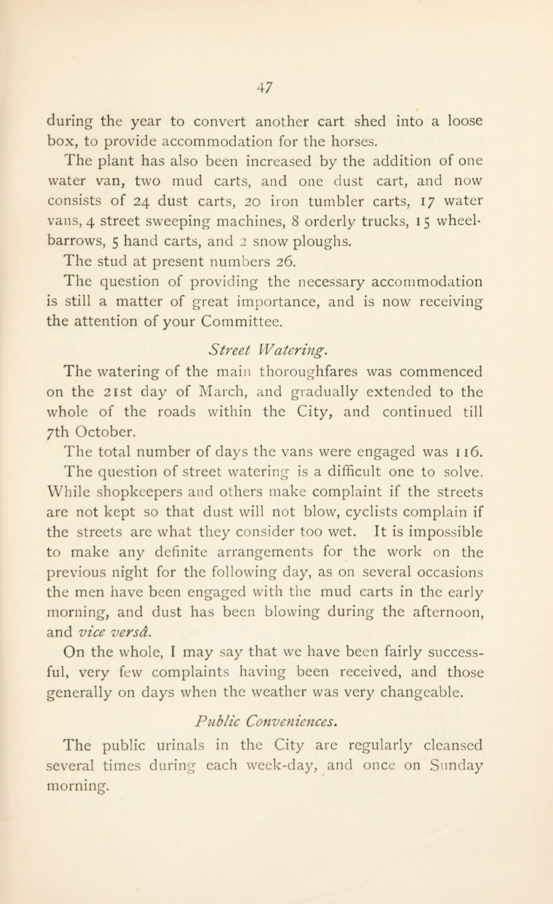 during the year to convert another cart shed into a loose box, to provide accommodation for the horses. The plant has also been increased by the addition of one water van, two mud carts, and one dust cart, and now consists of 24 dust carts, 20 iron tumbler carts, 17 water vans, 4 street sweeping machines, 8 orderly trucks, 15 wheel¬ barrows, 5 hand carts, and 2 snow ploughs. The stud at present numbers 26. The question of providing the necessary accommodation is still a matter of great importance, and is now receiving the attention of your Committee. Street Watering. The watering of the main thoroughfares was commenced on the 21st day of March, and gradually extended to the whole of the roads within the City, and continued till 7th October. The total number of days the vans were engaged was 116. The question of street watering is a difficult one to solve. While shopkeepers and others make complaint if the streets are not kept so that dust will not blow, cyclists complain if the streets are what they consider too wet. It is impossible to make any definite arrangements for the work on the previous night for the following day, as on several occasions the men have been engaged with the mud carts in the early morning, and dust has been blowing during the afternoon, and vice versd. On the whole, I may say that we have been fairly success¬ ful, very few complaints having been received, and those generally on days when the weather was very changeable. Public Conveniences. The public urinals in the City are regularly cleansed several times during each week-day, and once on Sunday morning.