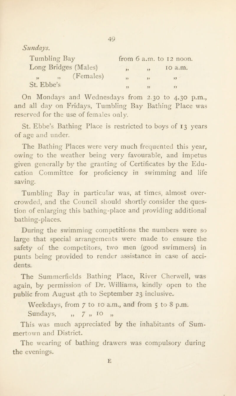 Sundays. from 6 a.m. to 12 noon. „ „ 10 a.m. » >) n On Mondays and Wednesdays from 2.30 to 4.30 p.m., and all day on Fridays, Tumbling Bay Bathing Place was reserved for the use of females only. St. Ebbe’s Bathing Place is restricted to boys of 13 years of age and under. The Bathing Places were very much frequented this year, owing to the weather being very favourable, and impetus given generally by the granting of Certificates by the Edu¬ cation Committee for proficiency in swimming and life saving. Tumbling Bay in particular was, at times, almost over¬ crowded, and the Council should shortly consider the ques¬ tion of enlarging this bathing-place and providing additional bathing-places. During the swimming competitions the numbers were so large that special arrangements were made to ensure the safety of the competitors, two men (good swimmers) in punts being provided to render assistance in case of acci¬ dents. The Summerfields Bathing Place, River Cherwell, was again, by permission of Dr. Williams, kindly open to the public from August 4th to September 23 inclusive. Weekdays, from 7 to 10 a.m., and from 5 to 8 p.m. Sundays, „ 7 „ 10 „ This was much appreciated by the inhabitants of Sum- mertown and District. The wearing of bathing drawers was compulsory during the evenings. E Tumbling Bay Long Bridges (Males) „ ,, (Females) St. Ebbe's