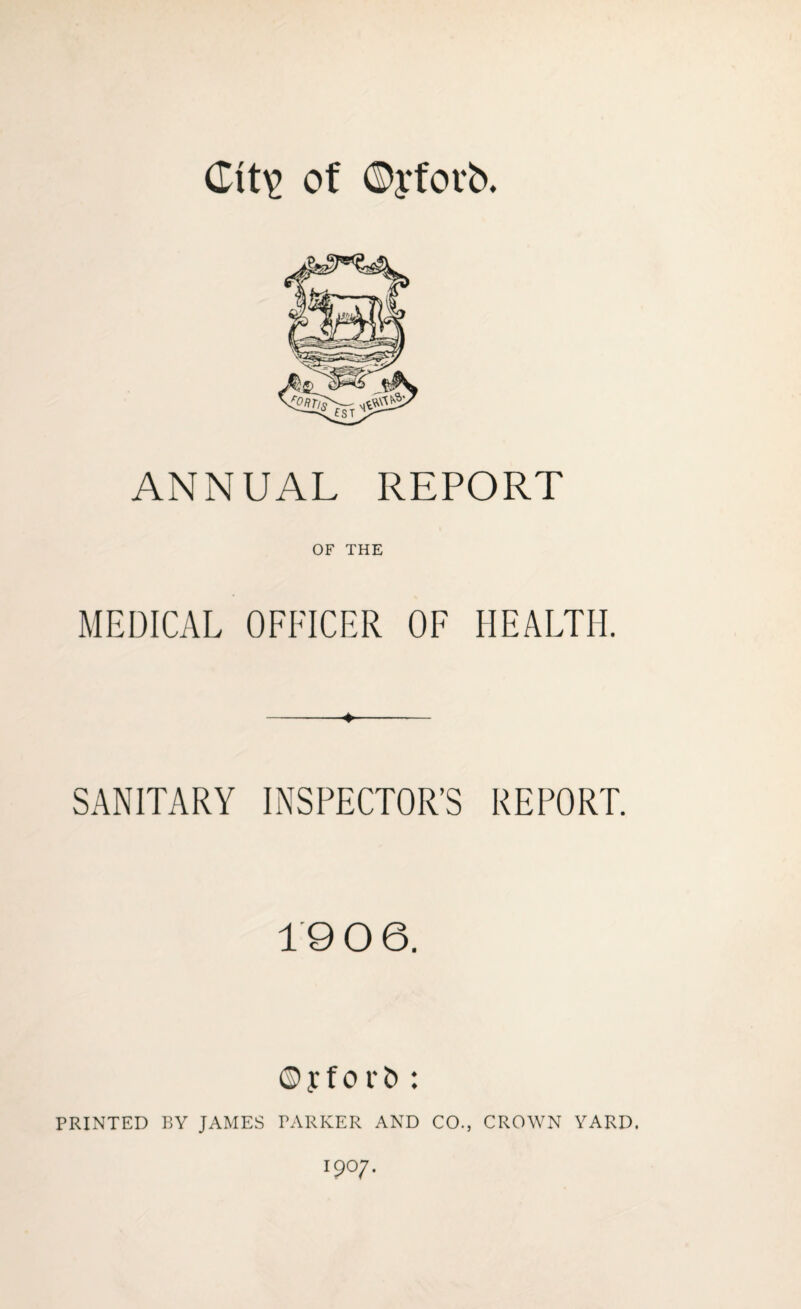 Clt\> of ©yfovb. ANNUAL REPORT OF THE MEDICAL OFFICER OF HEALTH. SANITARY INSPECTOR’S REPORT. 1906. © y f o r & : PRINTED BY JAMES PARKER AND CO., CROWN YARD. l9°7-