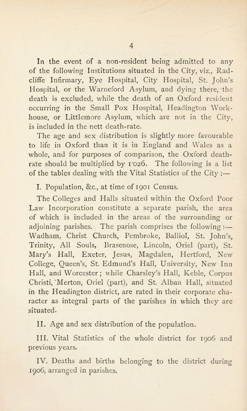 In the event of a non-resident being admitted to any of the following Institutions situated in the City, viz., Rad- cliffe Infirmary, Eye Hospital, City Hospital, St. John’s Hospital, or the Warneford Asylum, and dying there, the death is excluded, while the death of an Oxford resident occurring in the Small Pox Hospital, Headington Work- house, or Littlemore Asylum, which are not in the City, is included in the nett death-rate. The age and sex distribution is slightly more favourable to life in Oxford than it is in England and Wales as a whole, and for purposes of comparison, the Oxford death- rate should be multiplied by T026. The following is a list of the tables dealing with the Vital Statistics of the City :— I. Population, &c., at time of 1901 Census. The Colleges and Halls situated within the Oxford Poor Law Incorporation constitute a separate parish, the area of which is included in the areas of the surrounding or adjoining parishes. The parish comprises the following:— Wadham, Christ Church, Pembroke, Balliol, St. John’s, Trinity, All Souls, Brasenose, Lincoln, Oriel (part), St. Mary’s Hall, Exeter, Jesus, Magdalen, Hertford, New College, Queen’s, St. Edmund’s Hall, University, New Inn Hall, and Worcester; while Charsley’s Hall, Keble, Corpus Christi,'Merton, Oriel (part), and St. Alban Hall, situated in the Headington district, are rated in their corporate cha¬ racter as integral parts of the parishes in which they are situated. II. Age and sex distribution of the population. III. Vital Statistics of the whole district for 1906 and previous years. IV. Deaths and births belonging to the district during 1906, arranged in parishes,