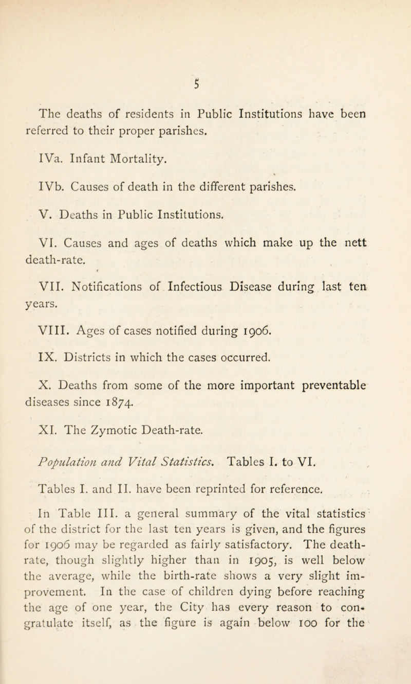 The deaths of residents in Public Institutions have been referred to their proper parishes. IVa. Infant Mortality. % IVb. Causes of death in the different parishes. V. Deaths in Public Institutions. VI. Causes and ages of deaths which make up the nett death-rate. f VII. Notifications of Infectious Disease during last ten years. VIII. Ages of cases notified during 1906. IX. Districts in which the cases occurred. X. Deaths from some of the more important preventable diseases since 1874. XI. The Zymotic Death-rate. Population and Vital Statistics. Tables I. to VI. Tables I. and II. have been reprinted for reference. In Table III. a general summary of the vital statistics of the district for the last ten years is given, and the figures for 1906 may be regarded as fairly satisfactory. The death- rate, though slightly higher than in 1905, is well below the average, while the birth-rate shows a very slight im¬ provement. In the case of children dying before reaching the age of one year, the City has every reason to con¬ gratulate itself, as the figure is again below 100 for the