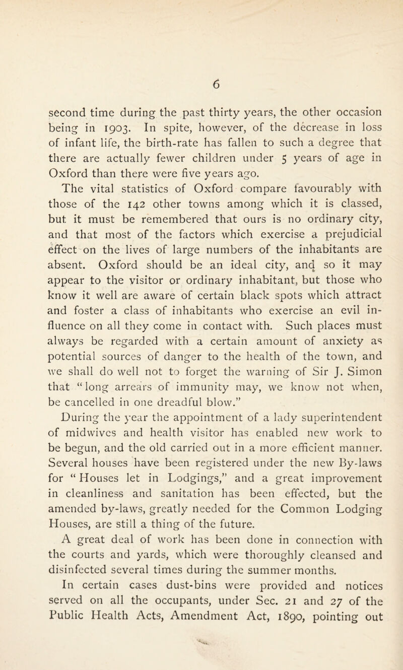 second time during the past thirty years, the other occasion being in 1903. In spite, however, of the decrease in loss of infant life, the birth-rate has fallen to such a degree that there are actually fewer children under 5 years of age in Oxford than there were five years ago. The vital statistics of Oxford compare iavourably with those of the 142 other towns among which it is classed, but it must be remembered that ours is no ordinary city, and that most of the factors which exercise a prejudicial effect on the lives of large numbers of the inhabitants are absent. Oxford should be an ideal city, and so it may appear to the visitor or ordinary inhabitant, but those who know it well are aware of certain black spots which attract and foster a class of inhabitants who exercise an evil in¬ fluence on all they come in contact with. Such places must always be regarded with a certain amount of anxiety as potential sources of danger to the health of the town, and we shall do well not to forget the warning of Sir J. Simon that “long arrears of immunity may, we know not when, be cancelled in one dreadful blow.” During the year the appointment of a lady superintendent of midwives and health visitor has enabled new work to be begun, and the old carried out in a more efficient manner. Several houses have been registered under the new By-laws for “ Houses let in Lodgings,” and a great improvement in cleanliness and sanitation has been effected, but the amended by-laws, greatly needed for the Common Lodging Houses, are still a thing of the future. A great deal of work has been done in connection with the courts and yards, which were thoroughly cleansed and disinfected several times during the summer months. In certain cases dust-bins were provided and notices served on all the occupants, under Sec. 21 and 27 of the Public Health Acts, Amendment Act, 1890, pointing out