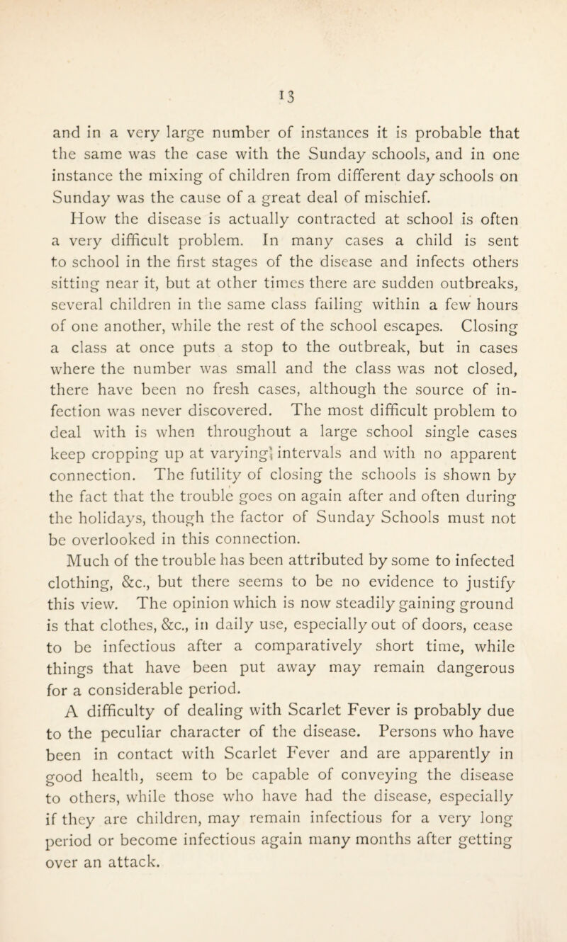 and in a very large number of instances it is probable that the same was the case with the Sunday schools, and in one instance the mixing of children from different day schools on Sunday was the cause of a great deal of mischief. How the disease is actually contracted at school is often a very difficult problem. In many cases a child is sent to school in the first stages of the disease and infects others sitting near it, but at other times there are sudden outbreaks, several children in the same class failing within a few hours of one another, while the rest of the school escapes. Closing a class at once puts a stop to the outbreak, but in cases where the number was small and the class was not closed, there have been no fresh cases, although the source of in¬ fection was never discovered. The most difficult problem to deal with is when throughout a large school single cases keep cropping up at varying, intervals and with no apparent connection. The futility of closing the schools is shown by i the fact that the trouble goes on again after and often during the holidays, though the factor of Sunday Schools must not be overlooked in this connection. Much of the trouble has been attributed by some to infected clothing, &c., but there seems to be no evidence to justify this view. The opinion which is now steadily gaining ground is that clothes, &c., in daily use, especially out of doors, cease to be infectious after a comparatively short time, while things that have been put away may remain dangerous for a considerable period. A difficulty of dealing with Scarlet Fever is probably due to the peculiar character of the disease. Persons who have been in contact with Scarlet Fever and are apparently in good health, seem to be capable of conveying the disease to others, while those who have had the disease, especially if they are children, may remain infectious for a very long period or become infectious again many months after getting over an attack.