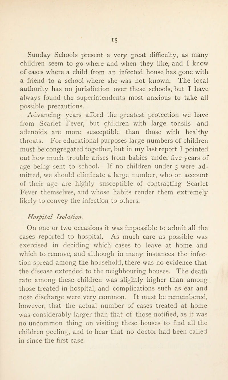 Sunday Schools present a very great difficulty, as many children seem to go where and when they like, and I know of cases where a child from an infected house has gone with a friend to a school where she was not known. The local authority has no jurisdiction over these schools, but I have always found the superintendents most anxious to take all possible precautions. Advancing years afford the greatest protection we have from Scarlet Fever, but children with large tonsils and adenoids are more susceptible than those with healthy throats. For educational purposes large numbers of children must be congregated together, but in my last report I pointed out how much trouble arises from babies under five years of age being sent to school. If no children under 5 were ad¬ mitted, we should eliminate a large number, who on account of their age are highly susceptible of contracting Scarlet Fever themselves, and whose habits render them extremely likely to convey the infection to others. Hospital Isolation. On one or two occasions it was impossible to admit all the cases reported to hospital. As much care as possible was exercised in deciding which cases to leave at home and which to remove, and although in many instances the infec¬ tion spread among the household, there was no evidence that the disease extended to the neighbouring houses. The death rate among these children was slightly higher than among those treated in hospital, and complications such as ear and nose discharge were very common. It must be remembered, however, that the actual number of cases treated at home was considerably larger than that of those notified, as it was no uncommon thing on visiting these houses to find all the children peeling, and to hear that no doctor had been called in since the first case.