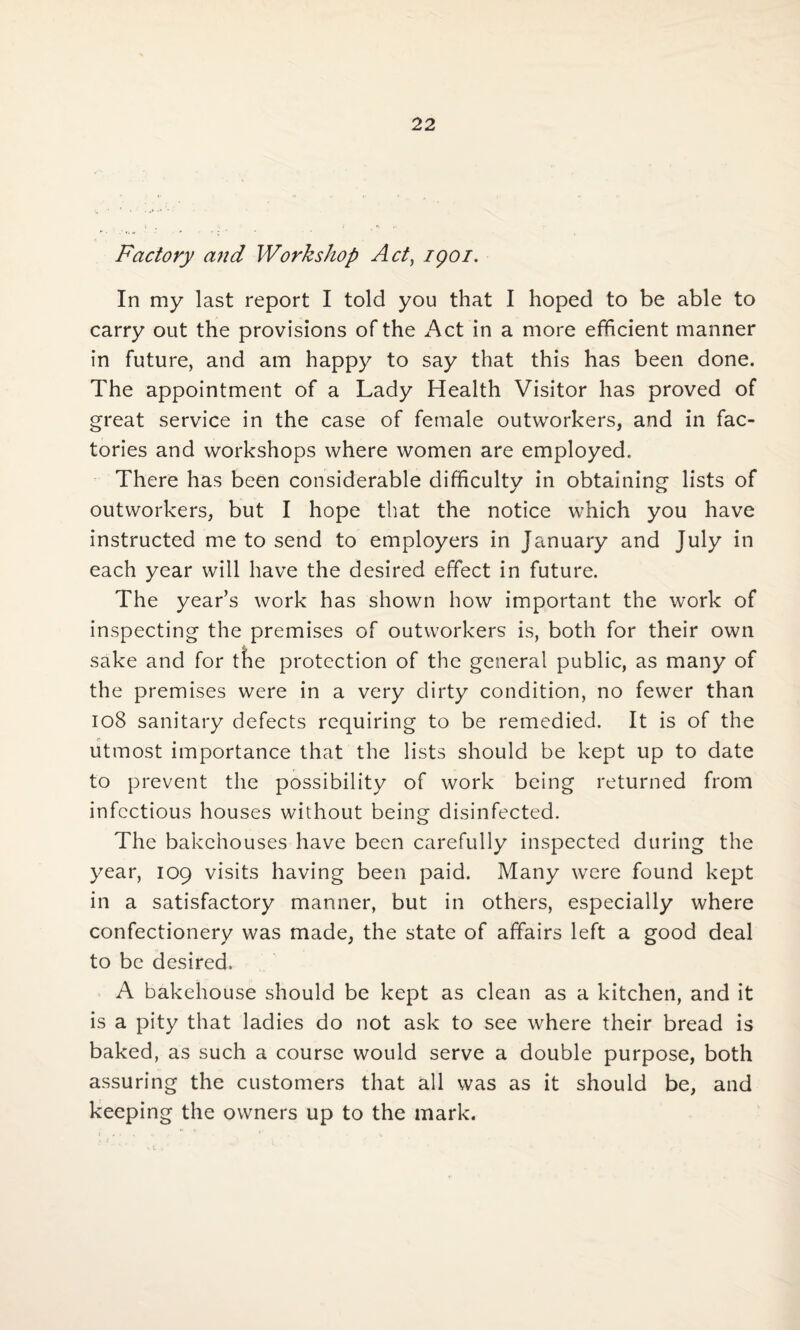 Factory and Workshop Act, igoi. In my last report I told you that I hoped to be able to carry out the provisions of the Act in a more efficient manner in future, and am happy to say that this has been done. The appointment of a Lady Health Visitor has proved of great service in the case of female outworkers, and in fac¬ tories and workshops where women are employed. There has been considerable difficulty in obtaining lists of outworkers, but I hope that the notice which you have instructed me to send to employers in January and July in each year will have the desired effect in future. The year’s work has shown how important the work of inspecting the premises of outworkers is, both for their own sake and for the protection of the general public, as many of the premises were in a very dirty condition, no fewer than 108 sanitary defects requiring to be remedied. It is of the utmost importance that the lists should be kept up to date to prevent the possibility of work being returned from infectious houses without being disinfected. The bakehouses have been carefully inspected during the year, 109 visits having been paid. Many were found kept in a satisfactory manner, but in others, especially where confectionery was made, the state of affairs left a good deal to be desired. A bakehouse should be kept as clean as a kitchen, and it is a pity that ladies do not ask to see where their bread is baked, as such a course would serve a double purpose, both assuring the customers that all was as it should be, and keeping the owners up to the mark.