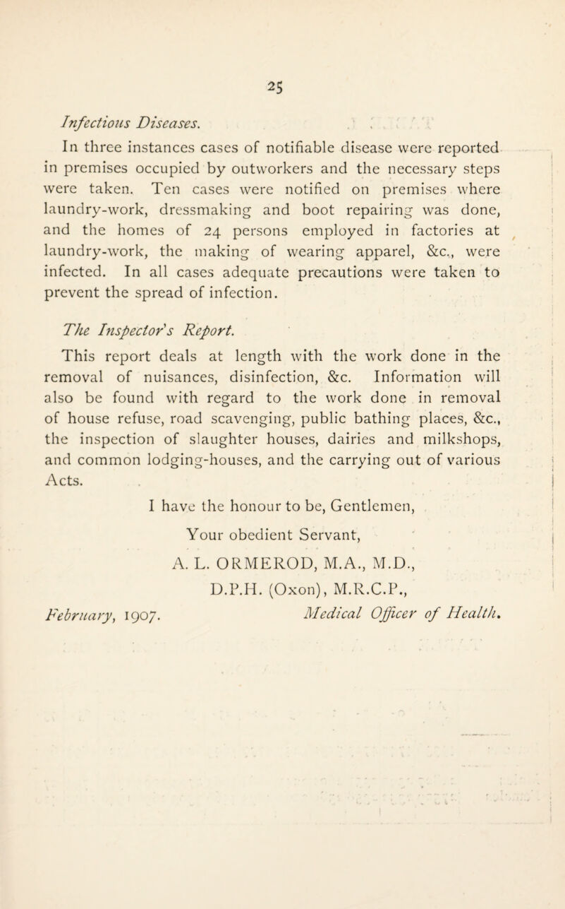 Infectious Diseases. In three instances cases of notifiable disease were reported in premises occupied by outworkers and the necessary steps were taken. Ten cases were notified on premises where laundry-work, dressmaking and boot repairing was done, and the homes of 24 persons employed in factories at laundry-work, the making of wearing apparel, &c., were infected. In all cases adequate precautions were taken to prevent the spread of infection. The Inspector s Report. This report deals at length with the work done in the removal of nuisances, disinfection, &c. Information will also be found with regard to the work done in removal of house refuse, road scavenging, public bathing places, &c., the inspection of slaughter houses, dairies and milkshops, and common lodging-houses, and the carrying out of various Acts. I have the honour to be, Gentlemen, Your obedient Servant, A. L. ORMEROD, M.A., M.D., D.P.H. (Oxon), M.R.C.P., Medical Officer of Health. February, 1907.