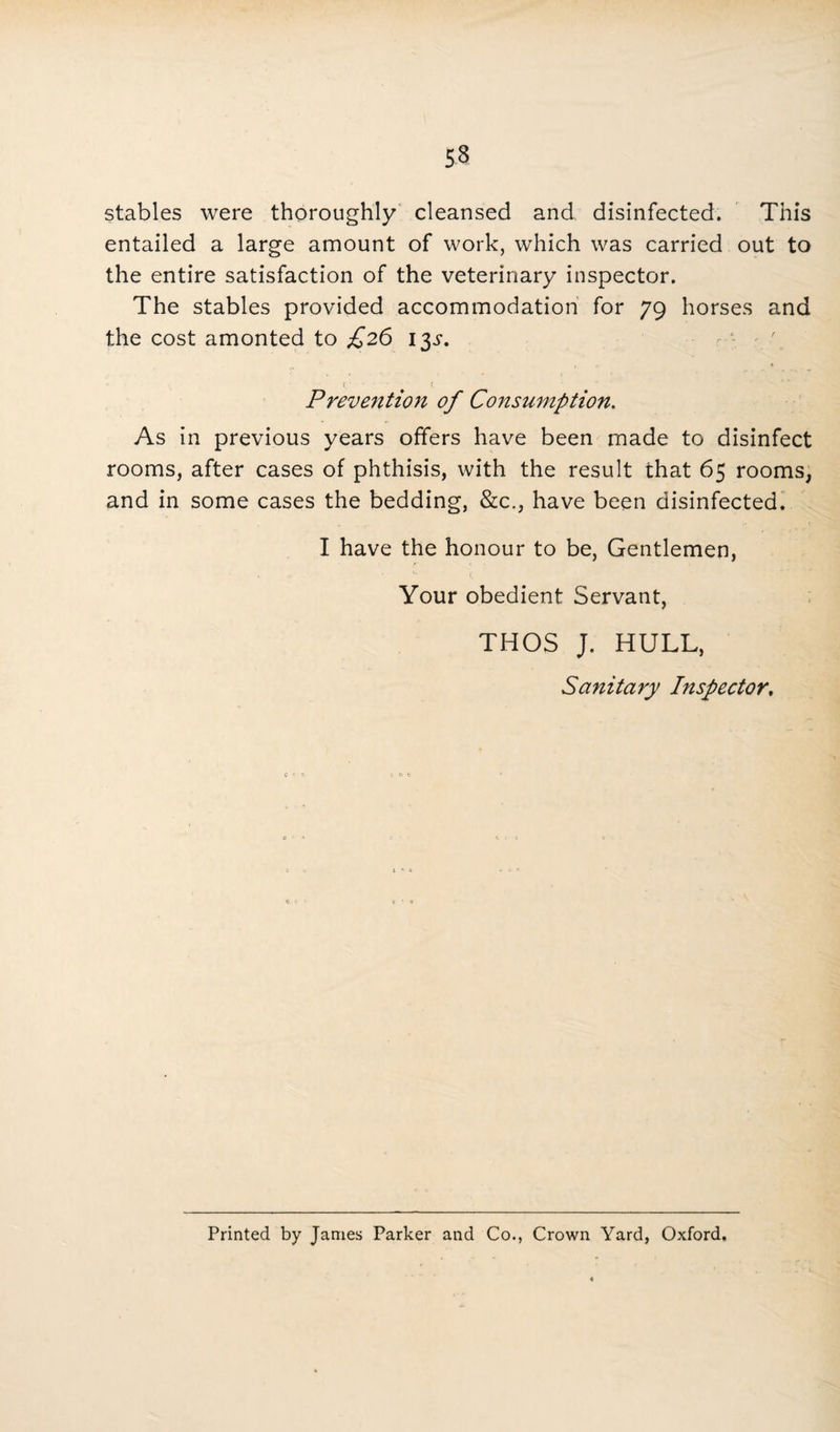 stables were thoroughly cleansed and disinfected. This entailed a large amount of work, which was carried out to the entire satisfaction of the veterinary inspector. The stables provided accommodation for 79 horses and the cost amonted to £26 13^. Prevention of Consumption. As in previous years offers have been made to disinfect rooms, after cases of phthisis, with the result that 65 rooms, and in some cases the bedding, &c., have been disinfected. I have the honour to be, Gentlemen, Your obedient Servant, THOS J. HULL, Sanitary Inspector, Printed by James Parker and Co., Crown Yard, Oxford.