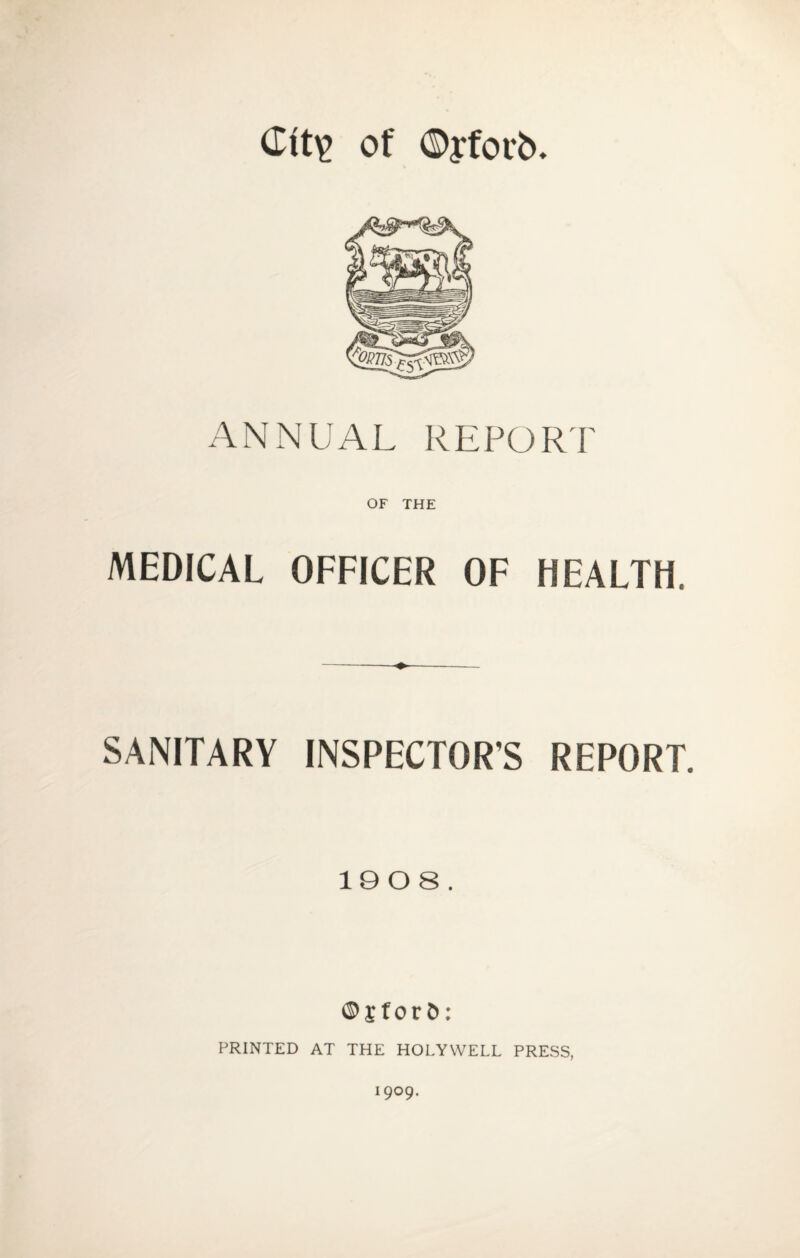 <Itt£ of ©yforb. ANNUAL REPORT OF THE MEDICAL OFFICER OF HEALTH. SANITARY INSPECTOR'S REPORT. 1008. ©j for&: PRINTED AT THE HOLYWELL PRESS, 1909.