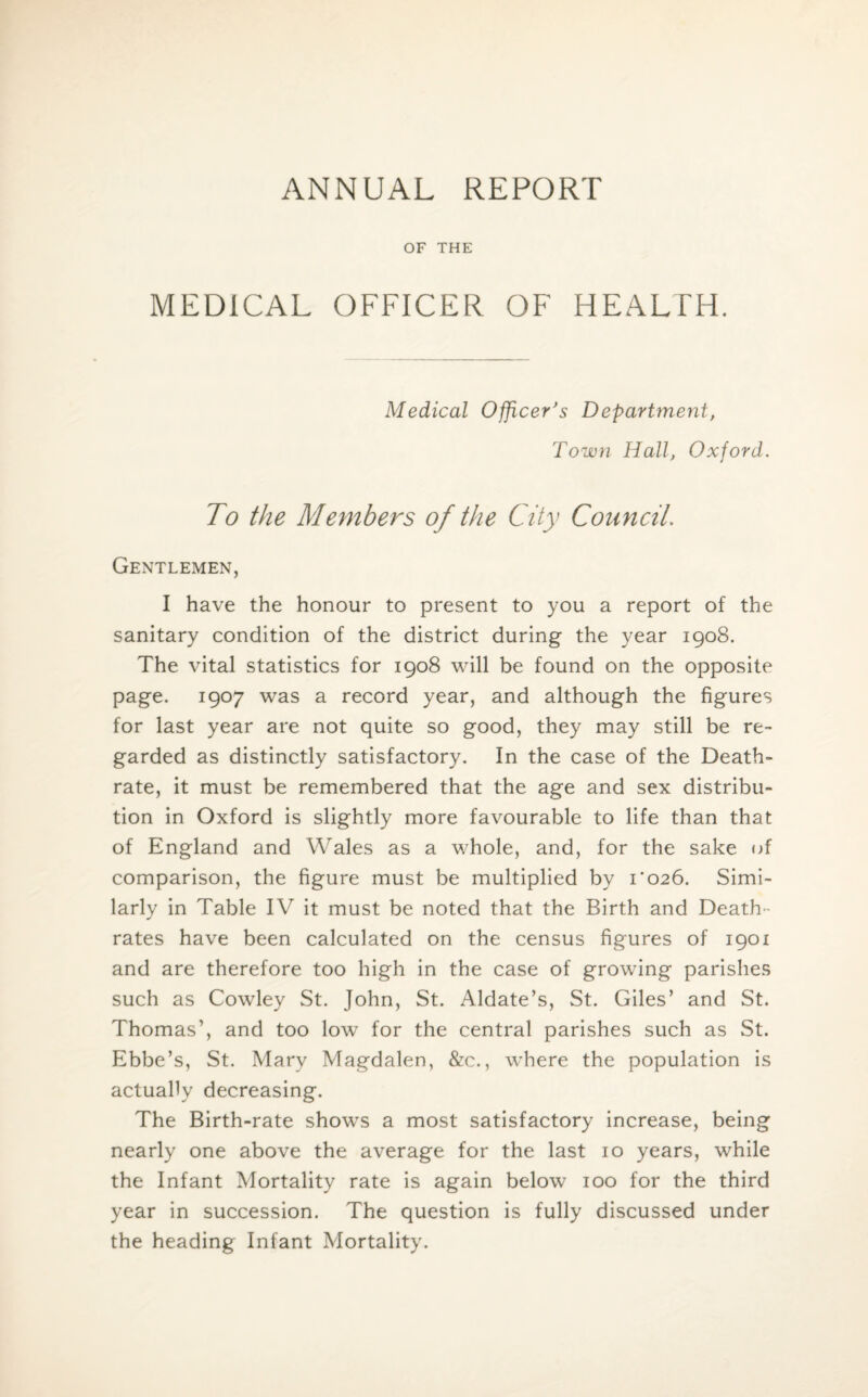 ANNUAL REPORT OF THE MEDICAL OFFICER OF HEALTH. Medical Officer's Department, Town Hall, Oxford. To the Members of the City Council. Gentlemen, I have the honour to present to you a report of the sanitary condition of the district during the year 1908. The vital statistics for 1908 will be found on the opposite page. 1907 was a record year, and although the figures for last year are not quite so good, they may still be re¬ garded as distinctly satisfactory. In the case of the Death- rate, it must be remembered that the age and sex distribu¬ tion in Oxford is slightly more favourable to life than that of England and Wales as a whole, and, for the sake of comparison, the figure must be multiplied by 1*026. Simi¬ larly in Table IV it must be noted that the Birth and Death- rates have been calculated on the census figures of 1901 and are therefore too high in the case of growing parishes such as Cowley St. John, St. Aldate’s, St. Giles’ and St. Thomas’, and too low for the central parishes such as St. Ebbe’s, St. Mary Magdalen, &c., where the population is actually decreasing. The Birth-rate shows a most satisfactory increase, being nearly one above the average for the last 10 years, while the Infant Mortality rate is again below 100 for the third year in succession. The question is fully discussed under the heading Infant Mortality.