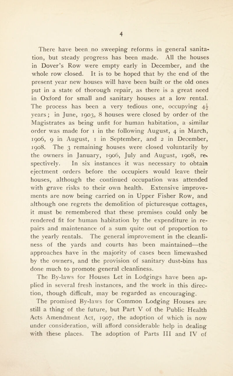 There have been no sweeping reforms in general sanita¬ tion, but steady progress has been made. All the houses in Dover’s Row were empty early in December, and the whole row closed. It is to be hoped that by the end of the present year new houses will have been built or the old ones put in a state of thorough repair, as there is a great need in Oxford for small and sanitary houses at a low rental. The process has been a very tedious one, occupying 41- years ; in June, 1903, 8 houses were closed by order of the Magistrates as being unfit for human habitation, a similar order was made for 1 in the following August, 4 in March, 1906, 9 in August, 1 in September, and 2 in December, 1908. The 3 remaining houses were closed voluntarily by the owners in January, 1906, July and August, 1908, re* spectively. In six instances it was necessary to obtain ejectment orders before the occupiers would leave their houses, although the continued occupation was attended with grave risks to their own health. Extensive improve¬ ments are now being carried on in Upper Fisher Row, and although one regrets the demolition of picturesque cottages, it must be remembered that these premises could only be rendered fit for human habitation by the expenditure in re¬ pairs and maintenance of a sum quite out of proportion to the yearly rentals. The general improvement in the cleanli¬ ness of the yards and courts has been maintained—the approaches have in the majority of cases been limewashed by the owners, and the provision of sanitary dust-bins has done much to promote general cleanliness. The By-laws for Houses Let in Lodgings have been ap¬ plied in several fresh instances, and the work in this direc¬ tion, though difficult, may be regarded as encouraging. The promised By-laws for Common Lodging Houses are still a thing of the future, but Part V of the Public Health Acts Amendment Act, 1907, the adoption of which is now under consideration, will afford considerable help in dealing with these places. The adoption of Parts III and IV of