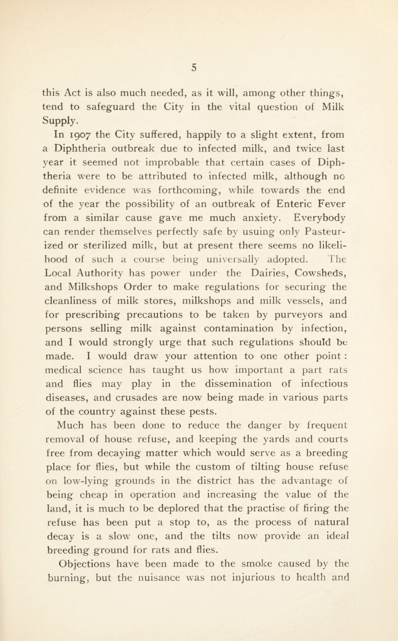 this Act is also much needed, as it will, among other things, tend to safeguard the City in the vital question of Milk Supply. In 1907 the City suffered, happily to a slight extent, from a Diphtheria outbreak due to infected milk, and twice last year it seemed not improbable that certain cases of Diph¬ theria were to be attributed to infected milk, although no definite evidence was forthcoming, while towards the end of the year the possibility of an outbreak of Enteric Fever from a similar cause gave me much anxiety. Everybody can render themselves perfectly safe by usuing only Pasteur¬ ized or sterilized milk, but at present there seems no likeli¬ hood of such a course being universally adopted. The Local Authority has power under the Dairies, Cowsheds, and Milkshops Order to make regulations for securing the cleanliness of milk stores, milkshops and milk vessels, and for prescribing precautions to be taken by purveyors and persons selling milk against contamination by infection, and I would strongly urge that such regulations should be made. I would draw your attention to one other point : medical science has taught us how important a part rats and flies may play in the dissemination of infectious diseases, and crusades are now being made in various parts of the country against these pests. Much has been done to reduce the danger by frequent removal of house refuse, and keeping the yards and courts free from decaying matter which would serve as a breeding place for flies, but while the custom of tilting house refuse on low-lying grounds in the district has the advantage of being cheap in operation and increasing the value of the land, it is much to be deplored that the practise of firing the refuse has been put a stop to, as the process of natural decay is a slow one, and the tilts now provide an ideal breeding ground for rats and flies. Objections have been made to the smoke caused by the burning, but the nuisance was not injurious to health and