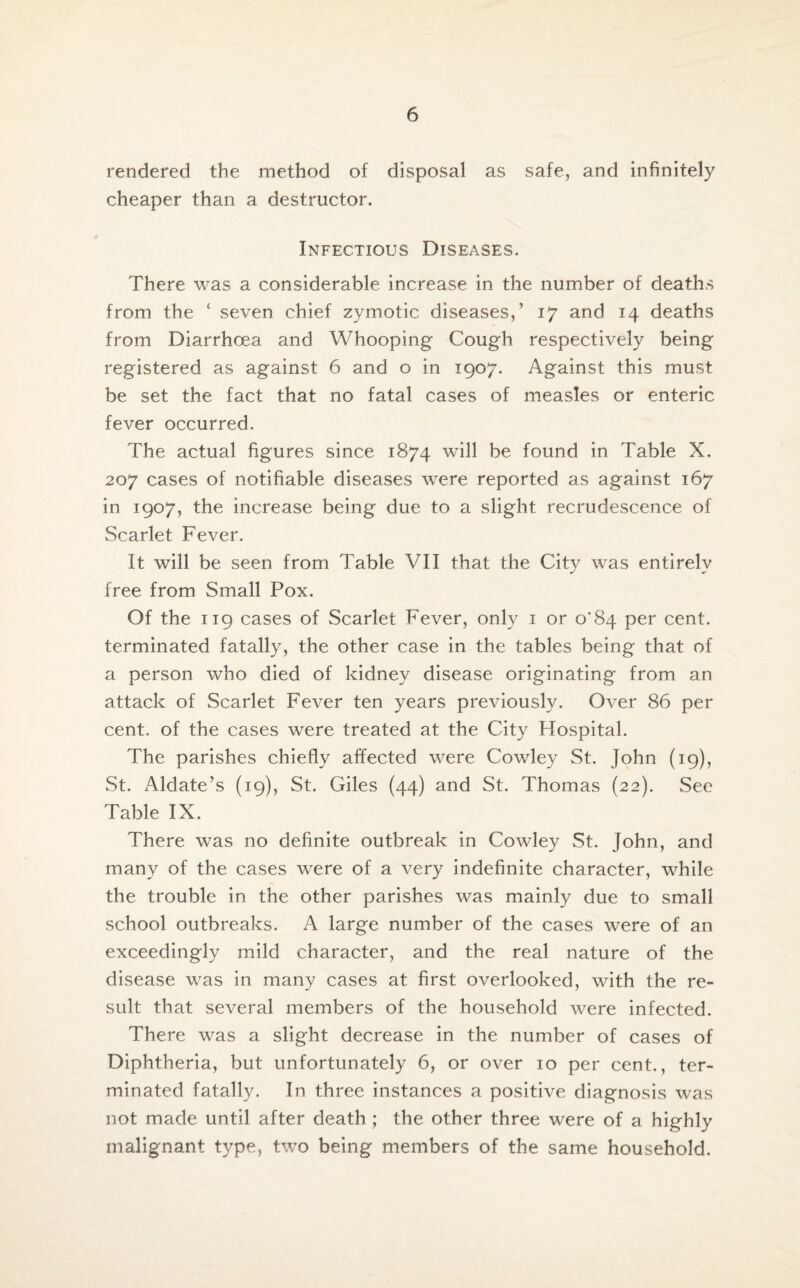 rendered the method of disposal as safe, and infinitely cheaper than a destructor. Infectious Diseases. There was a considerable increase in the number of deaths from the ‘ seven chief zymotic diseases,’ 17 and 14 deaths from Diarrhoea and Whooping Cough respectively being registered as against 6 and o in 1907. Against this must be set the fact that no fatal cases of measles or enteric fever occurred. The actual figures since 1874 will be found in Table X. 207 cases of notifiable diseases were reported as against 167 in 1907, the increase being due to a slight recrudescence of Scarlet Fever. It will be seen from Table VII that the City was entirely free from Small Pox. Of the 119 cases of Scarlet Fever, only 1 or o'S4 per cent, terminated fatally, the other case in the tables being that of a person who died of kidney disease originating from an attack of Scarlet Fever ten years previously. Over 86 per cent, of the cases were treated at the City Hospital. The parishes chiefly affected were Cowley St. John (19), St. Aldate’s (19), St. Giles (44) and St. Thomas (22). See Table IX. There was no definite outbreak in Cowley St. John, and many of the cases were of a very indefinite character, while the trouble in the other parishes was mainly due to small school outbreaks. A large number of the cases were of an exceedingly mild character, and the real nature of the disease was in many cases at first overlooked, with the re¬ sult that several members of the household were infected. There was a slight decrease in the number of cases of Diphtheria, but unfortunately 6, or over 10 per cent., ter¬ minated fatally. In three instances a positive diagnosis was not made until after death ; the other three were of a highly malignant type, two being members of the same household.