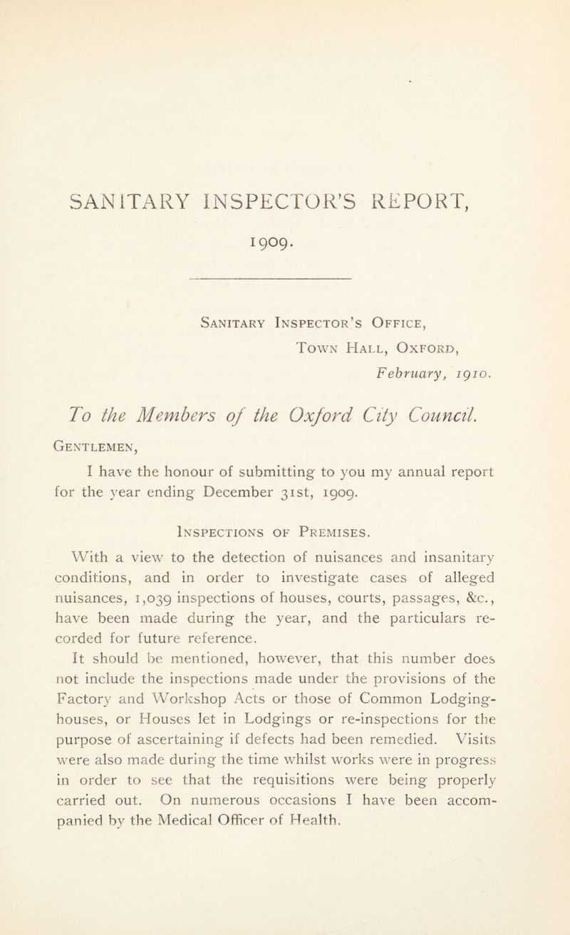 1909. Sanitary Inspector’s Office, Town Hall, Oxford, February, 1910. To the Members of the Oxford City Council. Gentlemen, I have the honour of submitting to you my annual report for the year ending December 31st, 1909. Inspections of Premises. With a view to the detection of nuisances and insanitary conditions, and in order to investigate cases of alleged nuisances, 1,039 inspections of houses, courts, passages, &c., have been made during the year, and the particulars re- corded for future reference. It should be mentioned, however, that this number does not include the inspections made under the provisions of the Factory and Workshop Acts or those of Common Lodging- houses, or Houses let in Lodgings or re-inspections for the purpose of ascertaining if defects had been remedied. Visits were also made during the time whilst works were in progress in order to see that the requisitions were being properly carried out. On numerous occasions I have been accom¬ panied by the Medical Officer of Health.