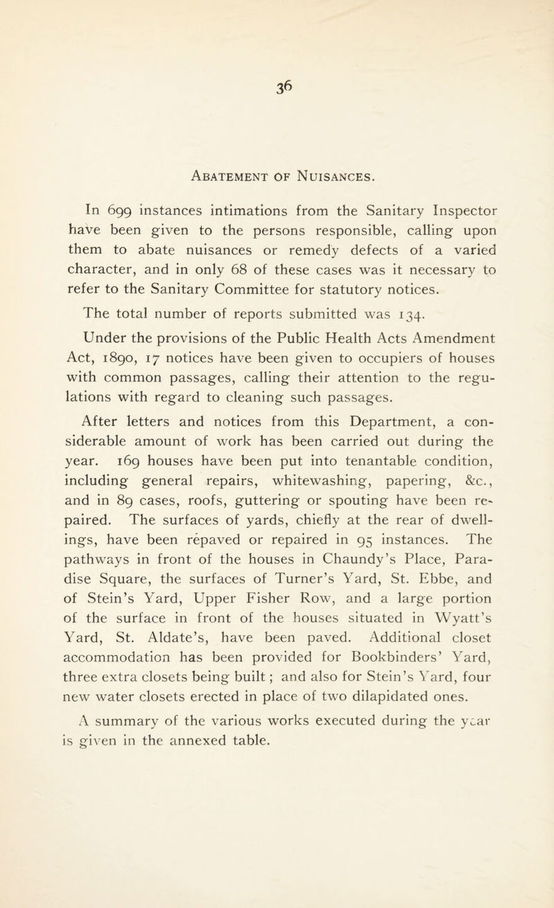 Abatement of Nuisances. In 699 instances intimations from the Sanitary Inspector have been given to the persons responsible, calling upon them to abate nuisances or remedv defects of a varied character, and in only 68 of these cases was it necessary to refer to the Sanitary Committee for statutory notices. The total number of reports submitted was 134. Under the provisions of the Public Health Acts Amendment Act, 1890, 17 notices have been given to occupiers of houses with common passages, calling their attention to the regu¬ lations with regard to cleaning such passages. After letters and notices from this Department, a con¬ siderable amount of work has been carried out during the year. 169 houses have been put into tenantable condition, including general repairs, whitewashing, papering, &c., and in 89 cases, roofs, guttering or spouting have been re¬ paired. The surfaces of yards, chiefly at the rear of dwell¬ ings, have been repaved or repaired in 95 instances. The pathways in front of the houses in Chaundy’s Place, Para¬ dise Square, the surfaces of Turner’s Yard, St. Ebbe, and of Stein’s Yard, Upper Fisher Row, and a large portion of the surface in front of the houses situated in Wyatt’s Yard, St. Aldate’s, have been paved. Additional closet accommodation has been provided for Bookbinders’ Yard, three extra closets being built; and also for Stein’s Yard, four new water closets erected in place of two dilapidated ones. A summary of the various works executed during the year is given in the annexed table.