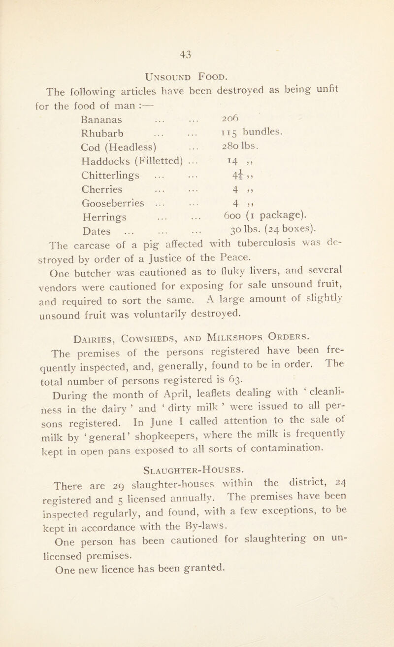 Unsound Food. The following articles have been destroyed as being unfit for the food of man :— Bananas Rhubarb Cod (Headless) Haddocks (Filletted) Chitterlings Cherries Gooseberries ... Herrings Dates 206 115 bundles. 280 lbs. 14 » 4i > > 4 „ 4 n 600 (1 package). 30 lbs. (24 boxes). The carcase of a pig affected with tuberculosis was de¬ stroyed by order of a Justice of the Peace. One butcher was cautioned as to fluky livers, and seveial vendors were cautioned for exposing for sale unsound fruit, and required to sort the same. A large amount of slightly unsound fruit was voluntarily destroyed. Dairies, Cowsheds, and Milkshops Orders. The premises of the persons registered have been fre¬ quently inspected, and, generally, found to be in order. The total number of persons registered is 63. During the month of April, leaflets dealing with ‘ cleanli¬ ness in the dairy ’ and ‘ dirty milk ’ were issued to all per¬ sons registered. In June I called attention to the sale of milk by ‘general’ shopkeepers, where the milk is frequently kept in open pans exposed to all sorts of contamination. Slaughter-Houses. There are 29 slaughter-houses within the district, 24 registered and 5 licensed annually. The premises have been inspected regularly, and found, with a few exceptions, to be kept in accordance with the By-laws. One person has been cautioned for slaughtering on un¬ licensed premises. One new licence has been granted.