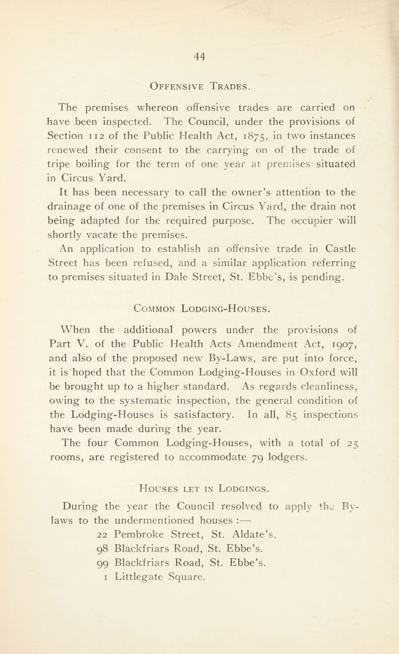 Offensive Trades. The premises whereon offensive trades are carried on have been inspected. The Council, under the provisions of Section 112 of the Public Health Act, 1875, two instances renewed their consent to the carrying on of the trade of tripe boiling for the term of one year at premises situated in Circus Yard. It has been necessary to call the owner’s attention to the drainage of one of the premises in Circus Yard, the drain not being adapted for the required purpose. The occupier will shortly vacate the premises. An application to establish an offensive trade in Castle Street has been refused, and a similar application referring to premises situated in Dale Street, St. Ebbe’s, is pending. Common Lodging-Houses. When the additional powers under the provisions of Part V. of the Public Health Acts Amendment Act, 1907, and also of the proposed new By-Laws, are put into force, it is hoped that the Common Lodging-Houses in Oxford will be brought up to a higher standard. As regards cleanliness, owing to the systematic inspection, the general condition of the Lodging-Houses is satisfactory. In all, 85 inspections have been made during the year. The four Common Lodging-Houses, with a total of 25 rooms, are registered to accommodate 79 lodgers. Houses let in Lodgings. During the year the Council resolved to apply the By¬ laws to the undermentioned houses :— 22 Pembroke Street, St. Aldate’s. 98 Blackfriars Road, St. Ebbe’s. 99 Blackfriars Road, St. Ebbe’s. 1 Littlegate Square.