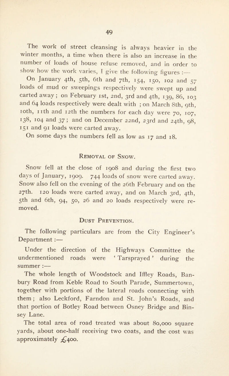 The work of street cleansing is always heavier in the winter months, a time when there is also an increase in the number of loads of house refuse removed, and in order to show how the work varies, I give the following- figures i— On January 4th, 5th, 6th and 7th, 154, 150, 102 and 57 loads of mud or sweepings respectively were swept up and carted away; on February 1st, 2nd, 3rd and 4th, 139, 86, 103 and 64 loads respectively were dealt with ; on March 8th, 9th, 10th, nth and 12th the numbers for each day were 70, 107, I38, 104 and 37; and on December 22nd, 23rd and 24th, 98, 151 and 91 loads were carted away. On some days the numbers fell as low as 17 and 18. Removal of Snow. Snow fell at the close of 1908 and during the first two days of January, 1909. 744 loads of snow were carted away. Snow also fell on the evening of the 26th February and on the 27th. 120 loads were carted away, and on March 3rd, 4th, 5th and 6th, 94, 50, 26 and 20 loads respectively were re¬ moved. Dust Prevention. The following particulars are from the City Engineer’s Department :— Under the direction of the Highways Committee the undermentioned roads were ‘ Tarsprayed ’ during the summer :— The whole length of Woodstock and Iffley Roads, Ban¬ bury Road from Keble Road to South Parade, Summertown, together with portions of the lateral roads connecting with them; also Leckford, Farndon and St. John’s Roads, and that portion of Botley Road between Osney Bridge and Bin- sey Lane. The total area of road treated was about 80,000 square yards, about one-half receiving two coats, and the cost was approximately ^400.