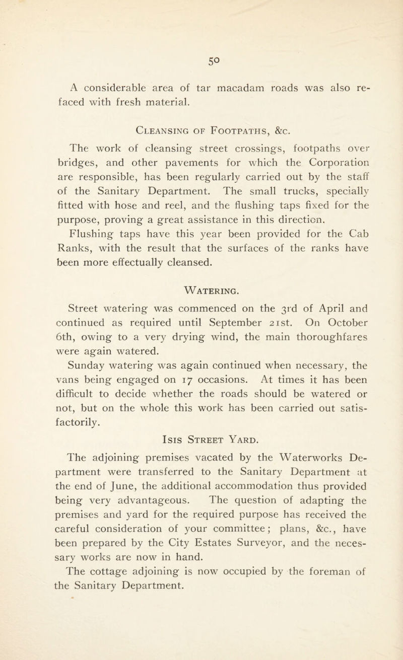 A considerable area of tar macadam roads was also re¬ faced with fresh material. Cleansing of Footpaths, &c. The work of cleansing street crossings, footpaths over bridges, and other pavements for which the Corporation are responsible, has been regularly carried out by the staff of the Sanitary Department. The small trucks, specially fitted with hose and reel, and the flushing taps fixed for the purpose, proving a great assistance in this direction. Flushing taps have this year been provided for the Cab Ranks, with the result that the surfaces of the ranks have been more effectually cleansed. Watering. Street watering was commenced on the 3rd of April and continued as required until September 21st. On October 6th, owing to a very drying wind, the main thoroughfares were again watered. Sunday watering was again continued when necessary, the vans being engaged on 17 occasions. At times it has been difficult to decide whether the roads should be watered or not, but on the whole this work has been carried out satis¬ factorily. Isis Street Yard. The adjoining premises vacated by the Waterworks De¬ partment were transferred to the Sanitary Department at the end of June, the additional accommodation thus provided being very advantageous. The question of adapting the premises and yard for the required purpose has received the careful consideration of your committee; plans, &c., have been prepared by the City Estates Surveyor, and the neces¬ sary works are now in hand. The cottage adjoining is now occupied by the foreman of the Sanitary Department.