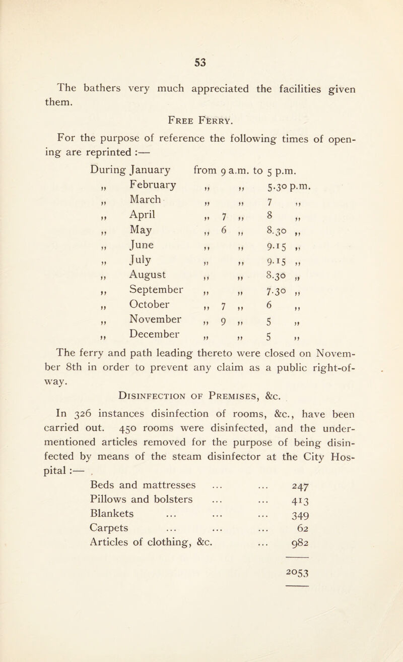 The bathers very much appreciated the facilities given them. Free Ferry. For the purpose of reference the following times of open¬ ing are reprinted :— During January from 9 a.m. to 5 p.m. >> February tt tt 5.30 p.m. March ft ft 7 tf April tt 7 tt 8 „ tt May tt 6 tf 00 0 tt June 11 tt 9-15 „ >t July tt ft 9-15 „ tt August tt tt 8-3° ,, tf September tt ft 7-3° „ ft October tt 7 tf 6 „ tt November ft 9 tt 5 tt December tt tt 5 The ferry and path leading thereto were closed on Novem¬ ber 8th in order to prevent any claim as a public right-of- way. Disinfection of Premises, &c. In 326 instances disinfection of rooms, &c., have been carried out. 450 rooms were disinfected, and the under¬ mentioned articles removed for the purpose of being disin¬ fected by means of the steam disinfector at the City Hos¬ pital :— , Beds and mattresses 247 Pillows and bolsters 413 Blankets 349 Carpets 62 Articles of clothing, &c. CJ 00 0^ 2°53