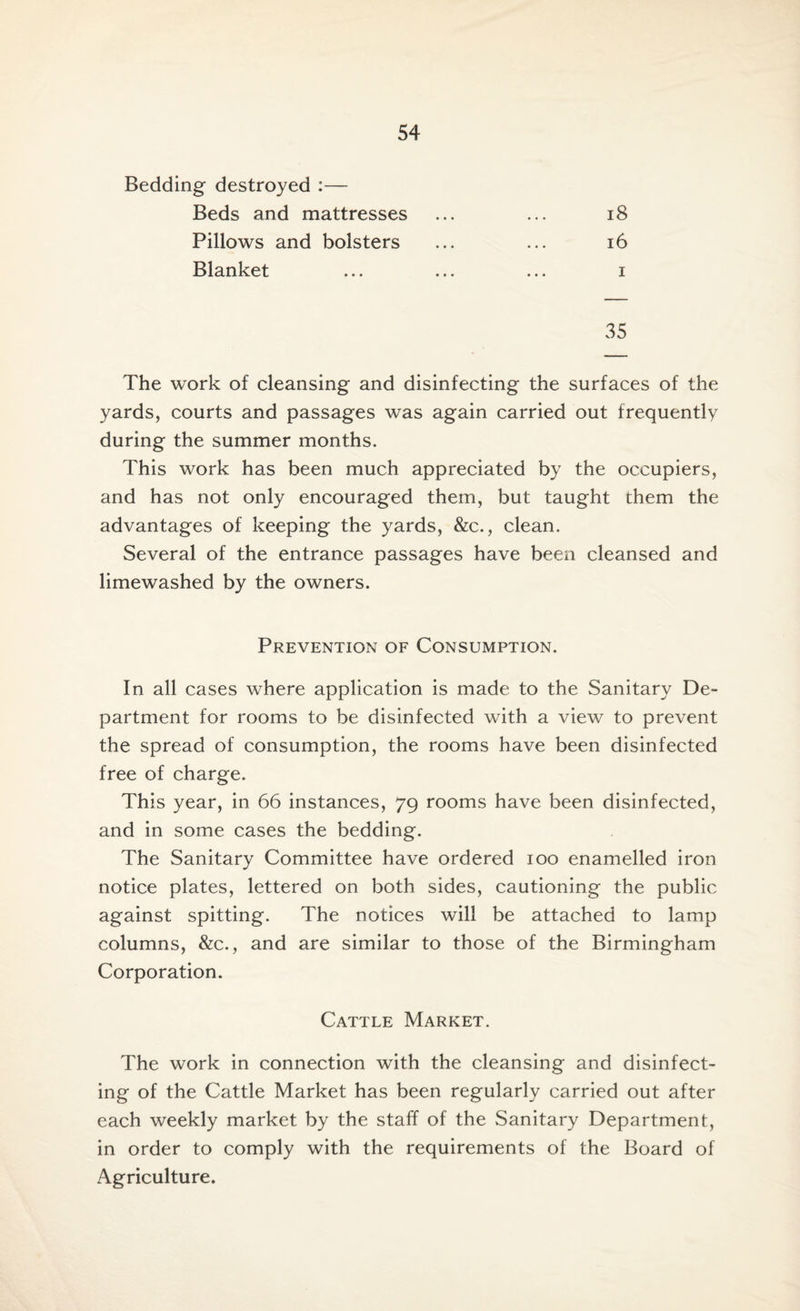Bedding destroyed :— Beds and mattresses Pillows and bolsters Blanket 18 16 i 35 The work of cleansing and disinfecting the surfaces of the yards, courts and passages was again carried out frequently during the summer months. This work has been much appreciated by the occupiers, and has not only encouraged them, but taught them the advantages of keeping the yards, &c., clean. Several of the entrance passages have been cleansed and limewashed by the owners. Prevention of Consumption. In all cases where application is made to the Sanitary De¬ partment for rooms to be disinfected with a view to prevent the spread of consumption, the rooms have been disinfected free of charge. This year, in 66 instances, 79 rooms have been disinfected, and in some cases the bedding. The Sanitary Committee have ordered 100 enamelled iron notice plates, lettered on both sides, cautioning the public against spitting. The notices will be attached to lamp columns, &c., and are similar to those of the Birmingham Corporation. Cattle Market. The work in connection with the cleansing and disinfect¬ ing of the Cattle Market has been regularly carried out after each weekly market by the staff of the Sanitary Department, in order to comply with the requirements of the Board of Agriculture.