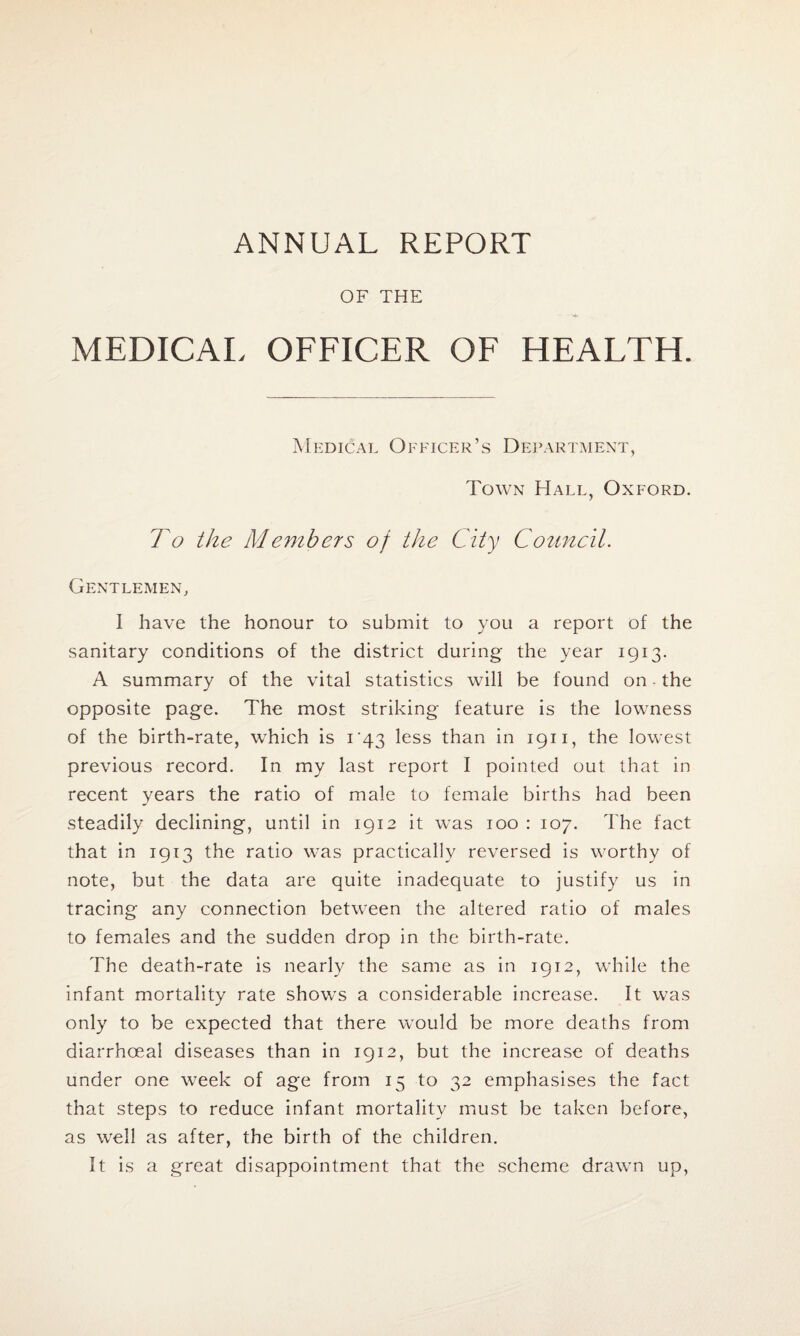 ANNUAL REPORT OF THE MEDICAL OFFICER OF HEALTH. Medical Officer’s Department, Town Hall, Oxford. To the Members of the City Council. Gentlemen, I have the honour to submit to you a report of the sanitary conditions of the district during the year 1913. A summary of the vital statistics will be found on the opposite page. The most striking feature is the lowness of the birth-rate, which is i'43 less than in 1911, the lowest previous record. In my last report I pointed out that in recent years the ratio of male to female births had been steadily declining, until in 1912 it was 100 : 107. 'The fact that in 1913 the ratio was practically reversed is worthy of note, but the data are quite inadequate to justify us in tracing any connection between the altered ratio of males to females and the sudden drop in the birth-rate. The death-rate is nearly the same as in 1912, while the infant mortality rate shows a considerable increase. It was only to be expected that there would be more deaths from diarrhoea! diseases than in 1912, but the increase of deaths under one week of age from 15 to 32 emphasises the fact that steps to reduce infant mortality must be taken before, as well as after, the birth of the children. It is a great disappointment that the scheme drawn up,