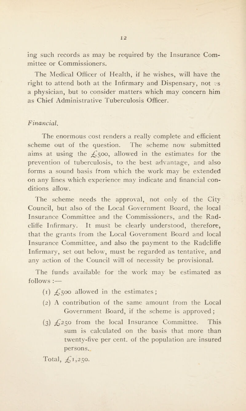 ing such records as may be required by the Insurance Com¬ mittee or Commissioners. The Medical Officer of Health, if he wishes, will have the right to attend both at the Infirmary and Dispensary, not cs a physician, but to consider matters which may concern him as Chief Administrative 't uberculosis Officer. Financial. The enormous cost renders a really complete and efficient scheme out of the question. The scheme now submitted aims at using the £500, allowed in the estimates for the prevention of tuberculosis, to* the best advantage, and also forms a sound basis from which the work may be extended on any lines which experience may indicate and financial con¬ ditions allow. The scheme needs the approval, not only of the City Council, but also of the Local Government Board, the local Insurance Committee and the Commissioners, and the Rad- cliffe Infirmary. It must be clearly understood, therefore, that the grants from the Local Government Board and local Insurance Committee, and also the payment to the Radcliffe Infirmary, set out below, must be regarded as tentative, and any action of the Council will of necessity be provisional. The funds available for the work may be estimated as follows :— (1) £S°° allowed in the estimates; (2) A contribution of the same amount from the Local Government Board, if the scheme is approved ; (3) £2S° from the local Insurance Committee. This sum is calculated on the basis that more than twenty-five per cent, of the population are insured persons. Total, ^1,250.