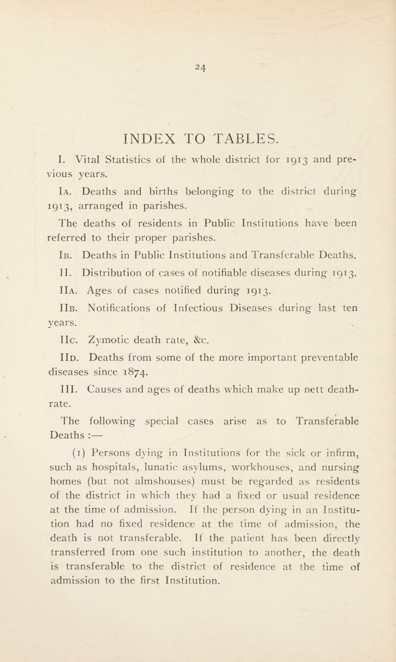 INDEX TO TABLES. I. Vital Statistics of the whole district for 1913 and pre¬ vious years. la. Deaths and births belonging to the district during 1913, arranged in parishes. The deaths of residents in Public Institutions have been referred to their proper parishes. lb. Deaths in Public Institutions and Transferable Deaths. II. Distribution of cases of notifiable diseases during 1913. lla. Ages of cases notified during 1913. llb. Notifications of Infectious Diseases during last ten years. lie. Zymotic death rate, &c. I Id. Deaths from some of the more important preventable diseases since 1874. III. Causes and ages of deaths which make up nett death- rate. The following special cases arise as to Transferable Deaths :— (1) Persons dying in Institutions for the sick or infirm, such as hospitals, lunatic asylums, workhouses, and nursing homes (but not almshouses) must be regarded as residents of the district in which they had a fixed or usual residence at the time of admission. If the person dying in an Institu¬ tion had no fixed residence at the time of admission, the death is not transferable. If the patient has been directly transferred from one such institution to another, the death is transferable to the district of residence at the time of admission to the first Institution.