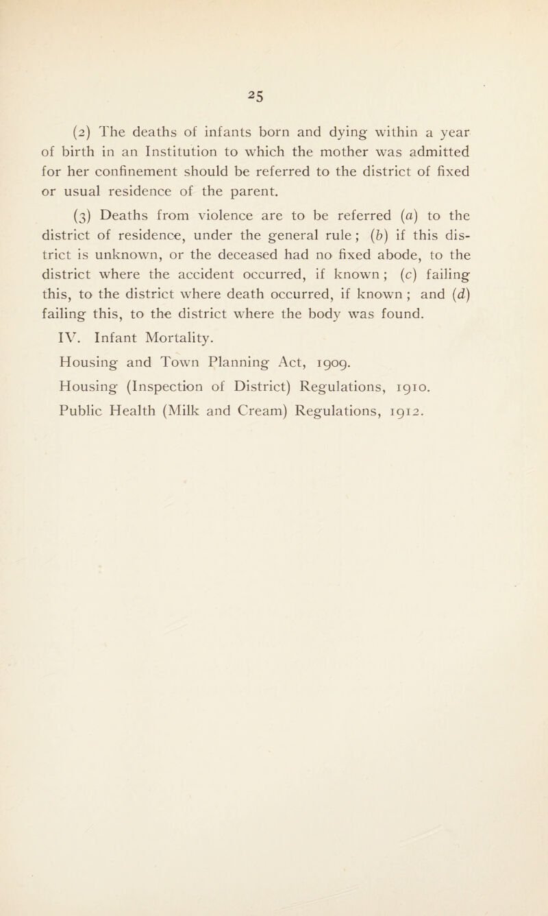 (2) The deaths of infants born and dying within a year of birth in an Institution to which the mother was admitted for her confinement should be referred to the district of fixed or usual residence of the parent. (3) Deaths from violence are to be referred (a) to the district of residence, under the general rule; (b) if this dis¬ trict is unknown, or the deceased had no fixed abode, to the district where the accident occurred, if known; (c) failing this, to the district where death occurred, if known ; and (d) failing this, to the district where the body was found. IV. Infant Mortality. Housing and Town Planning Act, 1909. Housing (Inspection of District) Regulations, 1910. Public Health (Milk and Cream) Regulations, 1912.