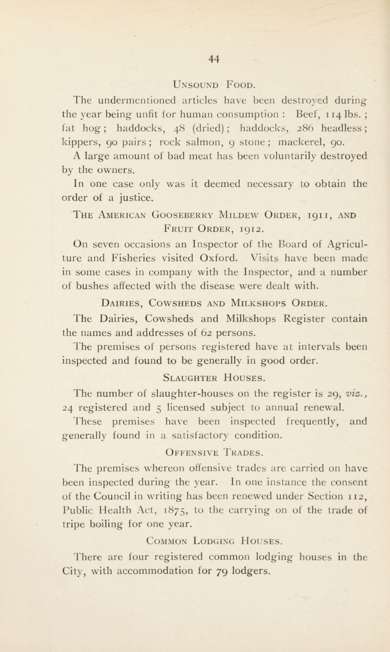 Unsound Food. The undermentioned articles have been destroyed during the year being unfit for human consumption : Beef, 114 lbs. ; fat hog; haddocks, 48 (dried) ; haddocks, 286 headless; kippers, go pairs ; rock salmon, g stone ; mackerel, go. A large amount of bad meat has been voluntarily destroyed by the owners. In one case only was it deemed necessary to obtain the order of a justice. The American Gooseberry Mildew Order, ign, and Fruit Order, igi2. On seven occasions an Inspector of the Board of Agricul¬ ture and Fisheries visited Oxford. Visits have been made in some cases in company with the Inspector, and a number of bushes affected with the disease were dealt with. Dairies, Cowsheds and Milkshops Order. The Dairies, Cowsheds and Milkshops Register contain the names and addresses of 62 persons. The premises of persons registered have at intervals been inspected and found to be generally in good order. Slaughter Houses. The number of slaughter-houses on the register is 2g, viz., 24 registered and 5 licensed subject to annual renewal. These premises have been inspected frequently, and generally found in a satisfactory condition. Offensive Trades. The premises whereon offensive trades are carried on have been inspected during the year. In one instance the consent of the Council in writing has been renewed under Section 112, Public Health Act, 1875, to the carrying on of the trade of tripe boiling for one year. Common Lodging Houses. There are four registered common lodging houses in the City, with accommodation for 7g lodgers.